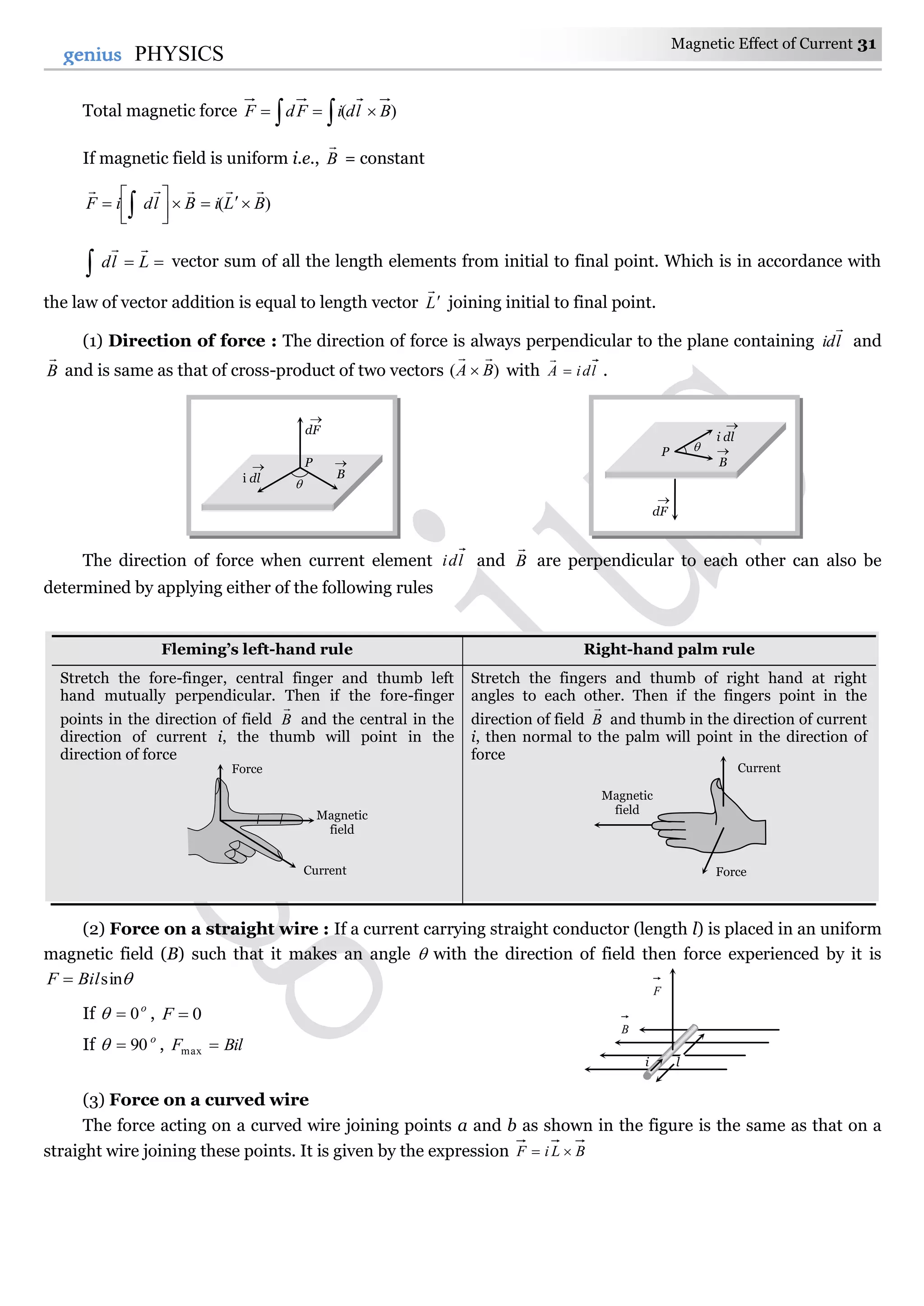 Magnetic Effect of Current 31
31genius PHYSICS
Total magnetic force   )( BldiFdF
If magnetic field is uniform i.e., B

= constant
)( BLiBldiF




 
 Lld

vector sum of all the length elements from initial to final point. Which is in accordance with
the law of vector addition is equal to length vector L

 joining initial to final point.
(1) Direction of force : The direction of force is always perpendicular to the plane containing lid

and
B

and is same as that of cross-product of two vectors )( BA

 with ldiA 

.
The direction of force when current element ldi and B

are perpendicular to each other can also be
determined by applying either of the following rules
Fleming’s left-hand rule Right-hand palm rule
Stretch the fore-finger, central finger and thumb left
hand mutually perpendicular. Then if the fore-finger
points in the direction of field B

and the central in the
direction of current i, the thumb will point in the
direction of force
Stretch the fingers and thumb of right hand at right
angles to each other. Then if the fingers point in the
direction of field B

and thumb in the direction of current
i, then normal to the palm will point in the direction of
force
(2) Force on a straight wire : If a current carrying straight conductor (length l) is placed in an uniform
magnetic field (B) such that it makes an angle  with the direction of field then force experienced by it is
sinBilF 
If o
0 , 0F
If o
90 , BilF max
(3) Force on a curved wire
The force acting on a curved wire joining points a and b as shown in the figure is the same as that on a
straight wire joining these points. It is given by the expression BLiF 
B

dF

i dl
 P

B

dF

i dl

P 
Force
Magnetic
field
Current
i l
B
F
Current
Force
Magnetic
field
 