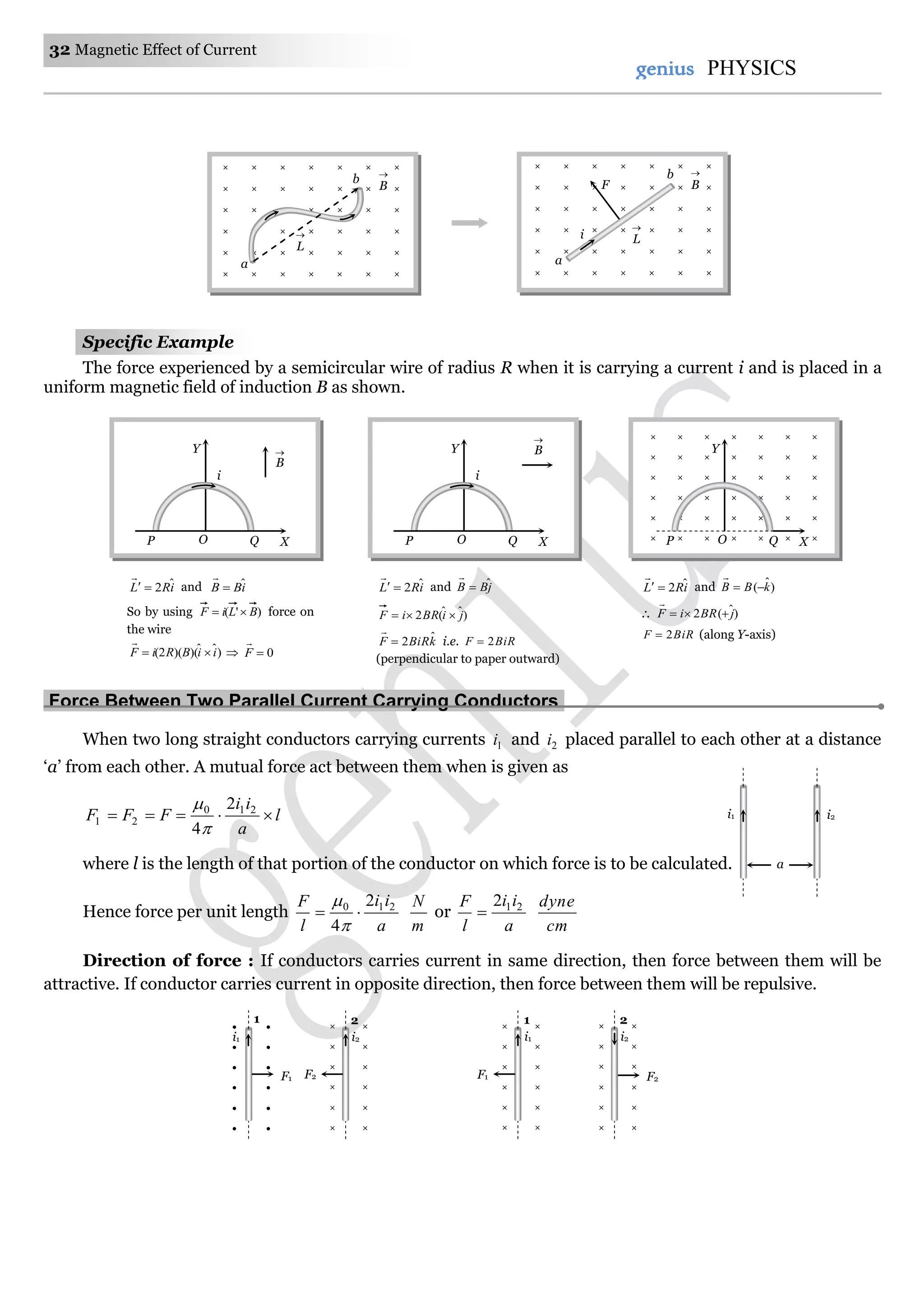 32 Magnetic Effect of Current
genius PHYSICS
Specific Example
The force experienced by a semicircular wire of radius R when it is carrying a current i and is placed in a
uniform magnetic field of induction B as shown.
Force Between Two Parallel Current Carrying Conductors.
When two long straight conductors carrying currents 1i and 2i placed parallel to each other at a distance
‘a’ from each other. A mutual force act between them when is given as
l
a
ii
FFF  210
21
2
4

where l is the length of that portion of the conductor on which force is to be calculated.
Hence force per unit length
a
ii
l
F 210 2
4



m
N
or
a
ii
l
F 212

cm
dyne
Direction of force : If conductors carries current in same direction, then force between them will be
attractive. If conductor carries current in opposite direction, then force between them will be repulsive.
i2i1
a
Y
OP Q X
B

i
× × × × × × ×
× × × × × × ×
× × × × × × ×
× × × × × × ×
× × × × × × ×
× × × × × × ×
Y
OP Q X
iRL ˆ2

and jBB ˆ

)ˆˆ(2 jiBRiF 
kBiRF ˆ2

i.e. BiRF 2
(perpendicular to paper outward)
iRL ˆ2

and )ˆ( kBB 

 )ˆ(2 jBRiF 

BiRF 2 (along Y-axis)
iRL ˆ2

and iBB ˆ

So by using )'( BLiF  force on
the wire
)ˆˆ)()(2( iiBRiF 

 0F

Y
OP Q X
B

i
  × ×
  × ×
  × ×
  × ×
  × ×
  × ×
i2i1
21
F2F1
× ×
× ×
× ×
× ×
× ×
× ×
i2
2
F2
× ×
× ×
× ×
× ×
× ×
× ×
i1
1
F1
× × × × × × ×
× × × × × × ×
× × × × × × ×
× × × × × × ×
× × × × × × ×
× × × × × × ×
L

B

a
b
× × × × × × ×
× × × × × × ×
× × × × × × ×
× × × × × × ×
× × × × × × ×
× × × × × × ×
B

L

i
F
a
b
 