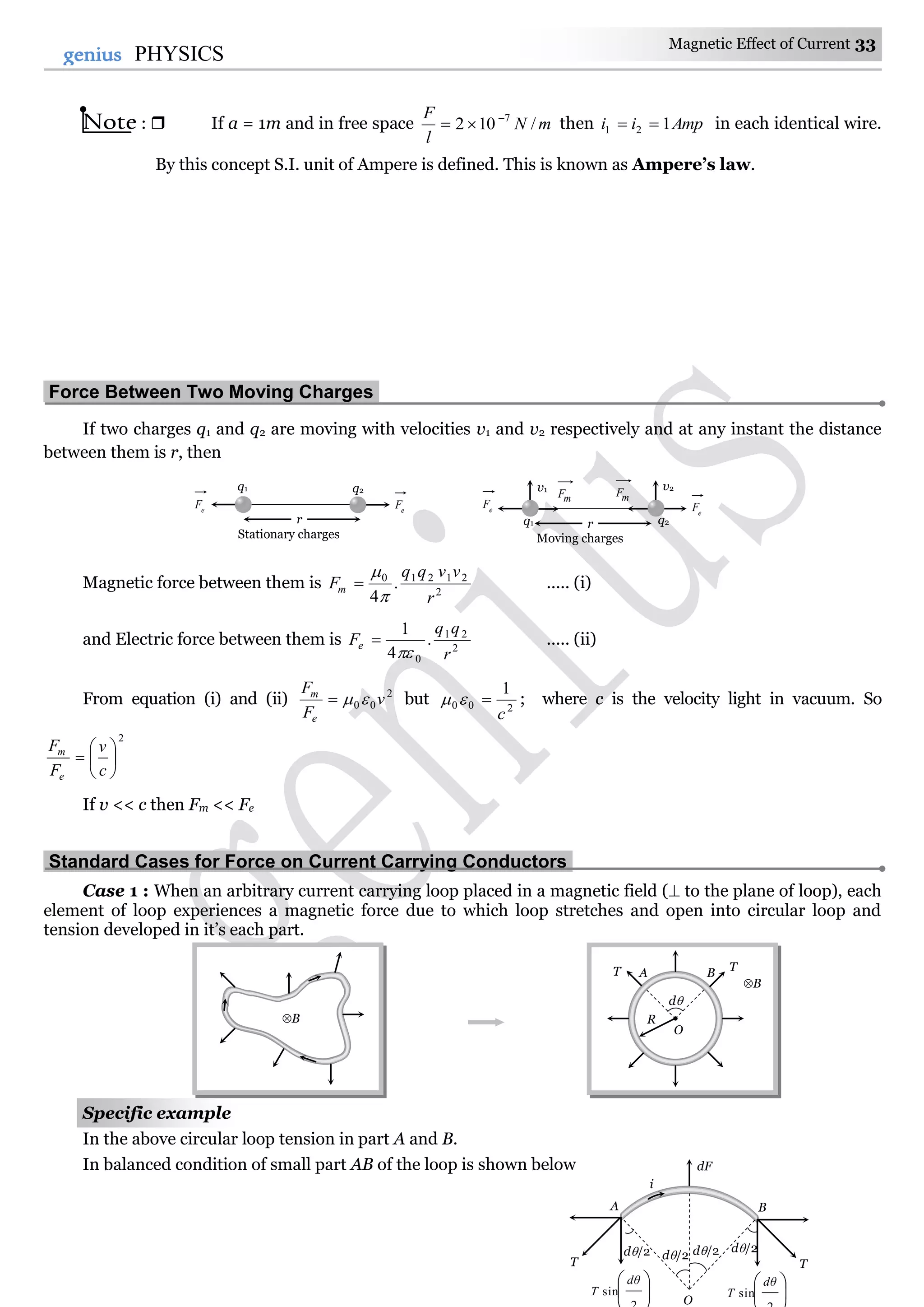 Magnetic Effect of Current 33
33genius PHYSICS
Note :  If a = 1m and in free space mN
l
F
/102 7
 then Ampii 121  in each identical wire.
By this concept S.I. unit of Ampere is defined. This is known as Ampere’s law.
Force Between Two Moving Charges.
If two charges q1 and q2 are moving with velocities v1 and v2 respectively and at any instant the distance
between them is r, then
Magnetic force between them is 2
21210
.
4 r
vvqq
Fm


 ..... (i)
and Electric force between them is 2
21
0
.
4
1
r
qq
Fe

 ..... (ii)
From equation (i) and (ii) 2
00 v
F
F
e
m
 but 200
1
c
 ; where c is the velocity light in vacuum. So
2







c
v
F
F
e
m
If v << c then Fm << Fe
Standard Cases for Force on Current Carrying Conductors.
Case 1 : When an arbitrary current carrying loop placed in a magnetic field ( to the plane of loop), each
element of loop experiences a magnetic force due to which loop stretches and open into circular loop and
tension developed in it’s each part.
Specific example
In the above circular loop tension in part A and B.
In balanced condition of small part AB of the loop is shown below
B
B
O
R
d
AT TB
T
A B
dF
d/2




sin
dθ
T 



sin
dθ
T
d/2d/2 d/2
T
i
O
r
q1 q2
e
Fe
F
Stationary charges
rq1 q2
e
Fe
F
Moving charges
v1 v2
mF mF
 