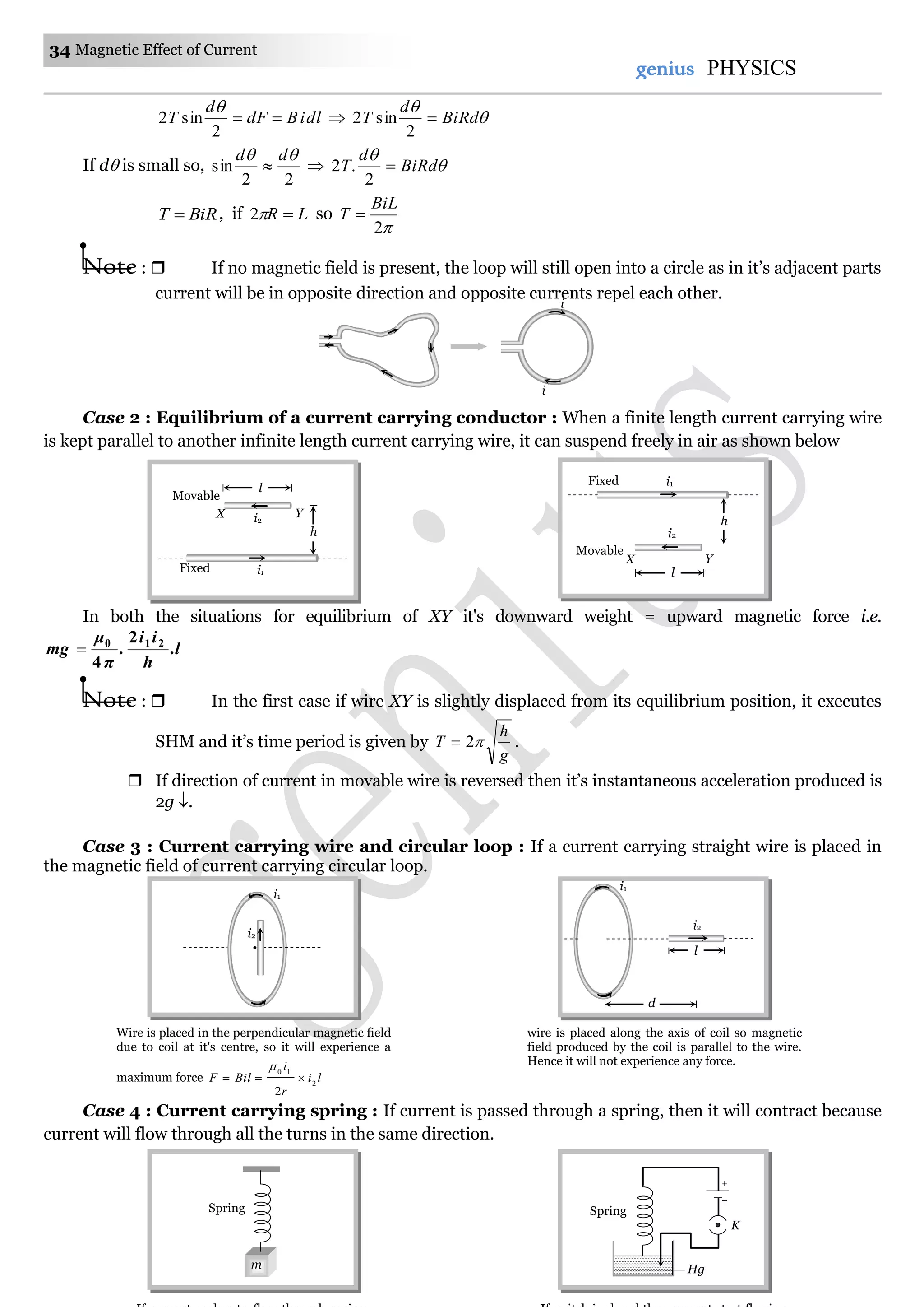 34 Magnetic Effect of Current
genius PHYSICS
dliBdF
d
T 
2
sin2

 

BiRd
d
T 
2
sin2
If d is small so,
22
sin
 dd
  

BiRd
d
T 
2
.2
BiRT  , if LR 2 so
2
BiL
T 
Note :  If no magnetic field is present, the loop will still open into a circle as in it’s adjacent parts
current will be in opposite direction and opposite currents repel each other.
Case 2 : Equilibrium of a current carrying conductor : When a finite length current carrying wire
is kept parallel to another infinite length current carrying wire, it can suspend freely in air as shown below
In both the situations for equilibrium of XY it's downward weight = upward magnetic force i.e.
.l
h
ii
.
π
μ
mg 210 2
4

Note :  In the first case if wire XY is slightly displaced from its equilibrium position, it executes
SHM and it’s time period is given by
g
h
T 2 .
 If direction of current in movable wire is reversed then it’s instantaneous acceleration produced is
2g .
Case 3 : Current carrying wire and circular loop : If a current carrying straight wire is placed in
the magnetic field of current carrying circular loop.
Case 4 : Current carrying spring : If current is passed through a spring, then it will contract because
current will flow through all the turns in the same direction.
i
i
Spring
m
Spring
Hg
–
+
K
i1
i2
Wire is placed in the perpendicular magnetic field
due to coil at it's centre, so it will experience a
maximum force li
r
i
BilF 2
10
2


wire is placed along the axis of coil so magnetic
field produced by the coil is parallel to the wire.
Hence it will not experience any force.
i2
i1
d
l
Fixed
h
YX
i1
i2
l
Movable
Fixed
YX
i2
i1
l
Movable
h
 