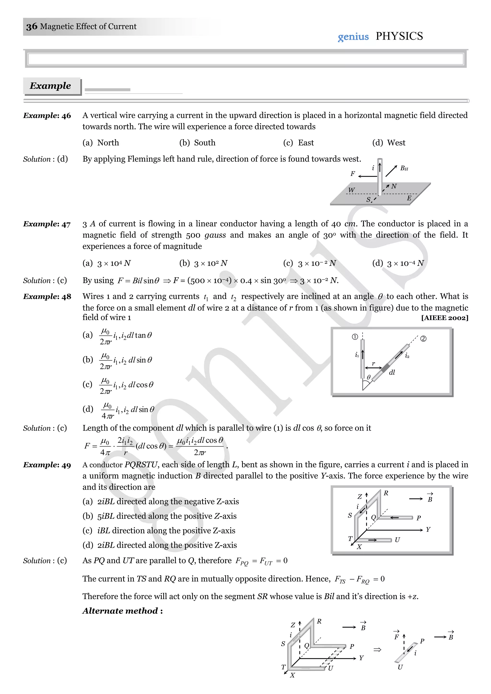 36 Magnetic Effect of Current
genius PHYSICS
Example: 46 A vertical wire carrying a current in the upward direction is placed in a horizontal magnetic field directed
towards north. The wire will experience a force directed towards
(a) North (b) South (c) East (d) West
Solution : (d) By applying Flemings left hand rule, direction of force is found towards west.
Example: 47 3 A of current is flowing in a linear conductor having a length of 40 cm. The conductor is placed in a
magnetic field of strength 500 gauss and makes an angle of 30o with the direction of the field. It
experiences a force of magnitude
(a) 3  104 N (b) 3  102 N (c) 3  10– 2 N (d) 3  10–4 N
Solution : (c) By using sinBilF   F = (500  10–4)  0.4  sin 30o  3  10–2 N.
Example: 48 Wires 1 and 2 carrying currents 1t and 2t respectively are inclined at an angle  to each other. What is
the force on a small element dl of wire 2 at a distance of r from 1 (as shown in figure) due to the magnetic
field of wire 1 [AIEEE 2002]
(a) 


tan,
2
21
0
dlii
r
(b) 


sin,
2
21
0
dlii
r
(c) 


cos,
2
21
0
dlii
r
(d) 


sin,
4
21
0
dlii
r
Solution : (c) Length of the component dl which is parallel to wire (1) is dl cos , so force on it
r
dlii
dl
r
ii
F





2
cos
)cos(
2
4
210210
 .
Example: 49 A conductor PQRSTU, each side of length L, bent as shown in the figure, carries a current i and is placed in
a uniform magnetic induction B directed parallel to the positive Y-axis. The force experience by the wire
and its direction are
(a) 2iBL directed along the negative Z-axis
(b) 5iBL directed along the positive Z-axis
(c) iBL direction along the positive Z-axis
(d) 2iBL directed along the positive Z-axis
Solution : (c) As PQ and UT are parallel to Q, therefore 0 UTPQ FF
The current in TS and RQ are in mutually opposite direction. Hence, 0 RQTS FF
Therefore the force will act only on the segment SR whose value is Bil and it’s direction is +z.
Alternate method :
Example
s
BHi
N
W
ES
F
Z
R
Q P
Y
UT
B

i
S
X
B

Z
R
Q P
Y
UT
i
S
X
P
U
F

i
B


i1 i2
dl

r

 