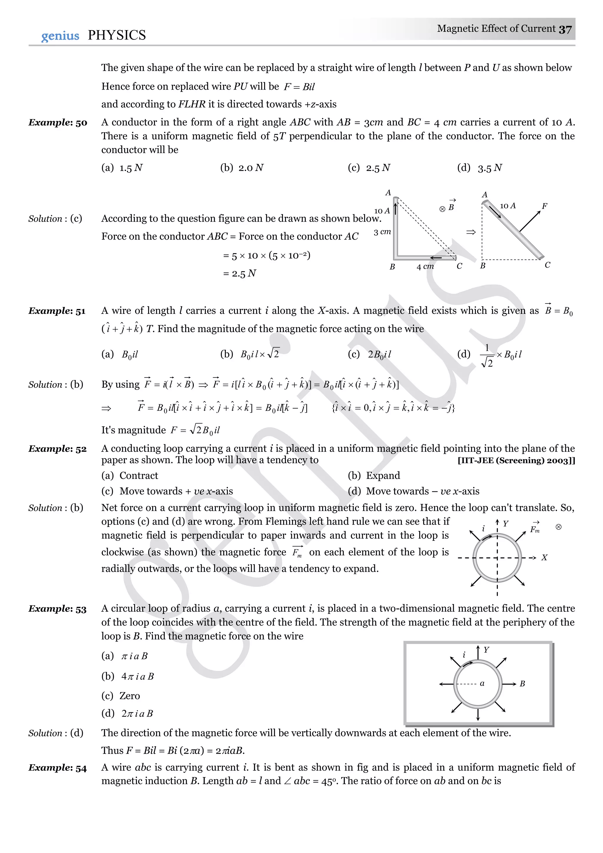 Magnetic Effect of Current 37
37genius PHYSICS
The given shape of the wire can be replaced by a straight wire of length l between P and U as shown below
Hence force on replaced wire PU will be BilF 
and according to FLHR it is directed towards +z-axis
Example: 50 A conductor in the form of a right angle ABC with AB = 3cm and BC = 4 cm carries a current of 10 A.
There is a uniform magnetic field of 5T perpendicular to the plane of the conductor. The force on the
conductor will be
(a) 1.5 N (b) 2.0 N (c) 2.5 N (d) 3.5 N
Solution : (c) According to the question figure can be drawn as shown below.
Force on the conductor ABC = Force on the conductor AC
= 5  10  (5  10–2)
= 2.5 N
Example: 51 A wire of length l carries a current i along the X-axis. A magnetic field exists which is given as 0BB 
( )ˆˆˆ kji  T. Find the magnitude of the magnetic force acting on the wire
(a) ilB0 (b) 20 liB (c) liB02 (d) liB0
2
1

Solution : (b) By using )( BliF   )]ˆˆˆ(ˆ[)]ˆˆˆ(ˆ[ 00 kjiiilBkjiBiliF 
 ]ˆˆˆˆˆˆ[0 kijiiiilBF  ]ˆˆ[0 jkilB  }ˆˆˆ,ˆˆˆ,0ˆˆ{ jkikjiii 
It's magnitude ilBF 02
Example: 52 A conducting loop carrying a current i is placed in a uniform magnetic field pointing into the plane of the
paper as shown. The loop will have a tendency to [IIT-JEE (Screening) 2003]]
(a) Contract (b) Expand
(c) Move towards + ve x-axis (d) Move towards – ve x-axis
Solution : (b) Net force on a current carrying loop in uniform magnetic field is zero. Hence the loop can't translate. So,
options (c) and (d) are wrong. From Flemings left hand rule we can see that if
magnetic field is perpendicular to paper inwards and current in the loop is
clockwise (as shown) the magnetic force mF on each element of the loop is
radially outwards, or the loops will have a tendency to expand.
Example: 53 A circular loop of radius a, carrying a current i, is placed in a two-dimensional magnetic field. The centre
of the loop coincides with the centre of the field. The strength of the magnetic field at the periphery of the
loop is B. Find the magnetic force on the wire
(a) Bai
(b) Bai4
(c) Zero
(d) Bai2
Solution : (d) The direction of the magnetic force will be vertically downwards at each element of the wire.
Thus F = Bil = Bi (2a) = 2iaB.
Example: 54 A wire abc is carrying current i. It is bent as shown in fig and is placed in a uniform magnetic field of
magnetic induction B. Length ab = l and  abc = 45o. The ratio of force on ab and on bc is
i
Y
Ba
i
Y
X
Fm


A
B C
3 cm
4 cm
10 A B



A
C
10 A F
B
 