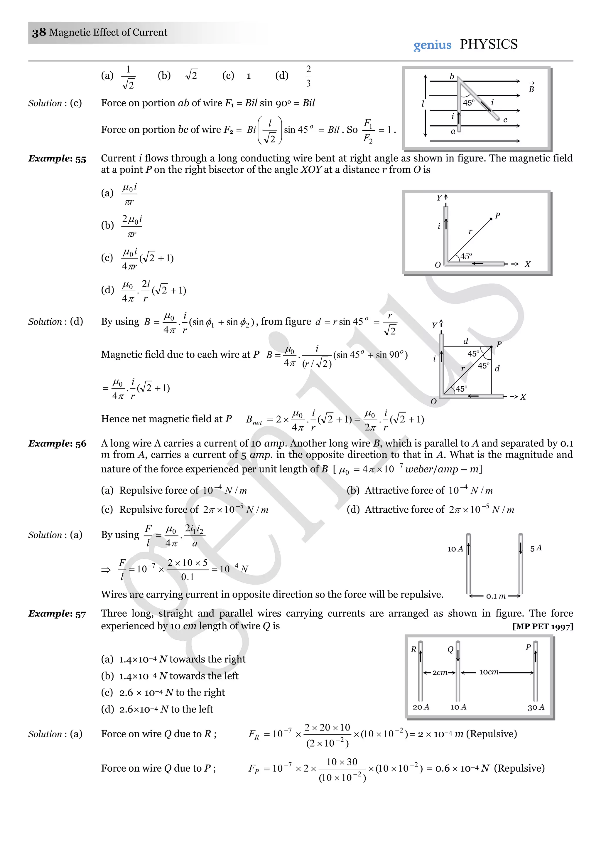 38 Magnetic Effect of Current
genius PHYSICS
(a)
2
1
(b) 2 (c) 1 (d)
3
2
Solution : (c) Force on portion ab of wire F1 = Bil sin 90o = Bil
Force on portion bc of wire F2 = Bil
l
Bi o








45sin
2
. So 1
2
1

F
F
.
Example: 55 Current i flows through a long conducting wire bent at right angle as shown in figure. The magnetic field
at a point P on the right bisector of the angle XOY at a distance r from O is
(a)
r
i

0
(b)
r
i

02
(c) )12(
4
0

r
i


(d) )12(
2
.
4
0

r
i


Solution : (d) By using )sin(sin.
4
21
0




r
i
B , from figure
2
45sin
r
rd o

Magnetic field due to each wire at P )90sin45(sin
)2/(
.
4
0 oo
r
i
B 


)12(.
4
0

r
i


Hence net magnetic field at P )12(.
2
)12(.
4
2 00

r
i
r
i
Bnet




Example: 56 A long wire A carries a current of 10 amp. Another long wire B, which is parallel to A and separated by 0.1
m from A, carries a current of 5 amp. in the opposite direction to that in A. What is the magnitude and
nature of the force experienced per unit length of B [ 7
0 104 
  weber/amp – m]
(a) Repulsive force of mN /10 4
(b) Attractive force of mN /10 4
(c) Repulsive force of mN /102 5
 (d) Attractive force of mN /102 5

Solution : (a) By using
a
ii
l
F 210 2
.
4


 N
l
F 47
10
1.0
5102
10 



Wires are carrying current in opposite direction so the force will be repulsive.
Example: 57 Three long, straight and parallel wires carrying currents are arranged as shown in figure. The force
experienced by 10 cm length of wire Q is [MP PET 1997]
(a) 1.4×10–4 N towards the right
(b) 1.4×10–4 N towards the left
(c) 2.6 × 10–4 N to the right
(d) 2.6×10–4 N to the left
Solution : (a) Force on wire Q due to R ; )1010(
)102(
10202
10 2
2
7 





RF = 2  10–4 m (Repulsive)
Force on wire Q due to P ; )1010(
)1010(
3010
210 2
2
7 





PF = 0.6  10–4 N (Repulsive)
10 A 5 A
0.1 m
10cm2cm
R Q
10 A20 A 30 A
P
45o
P
X
Y
r
i
O
d
i
45o
d
P
45o
45o
X
Y
r
O
l
B

45o
a
ci
i
b
 