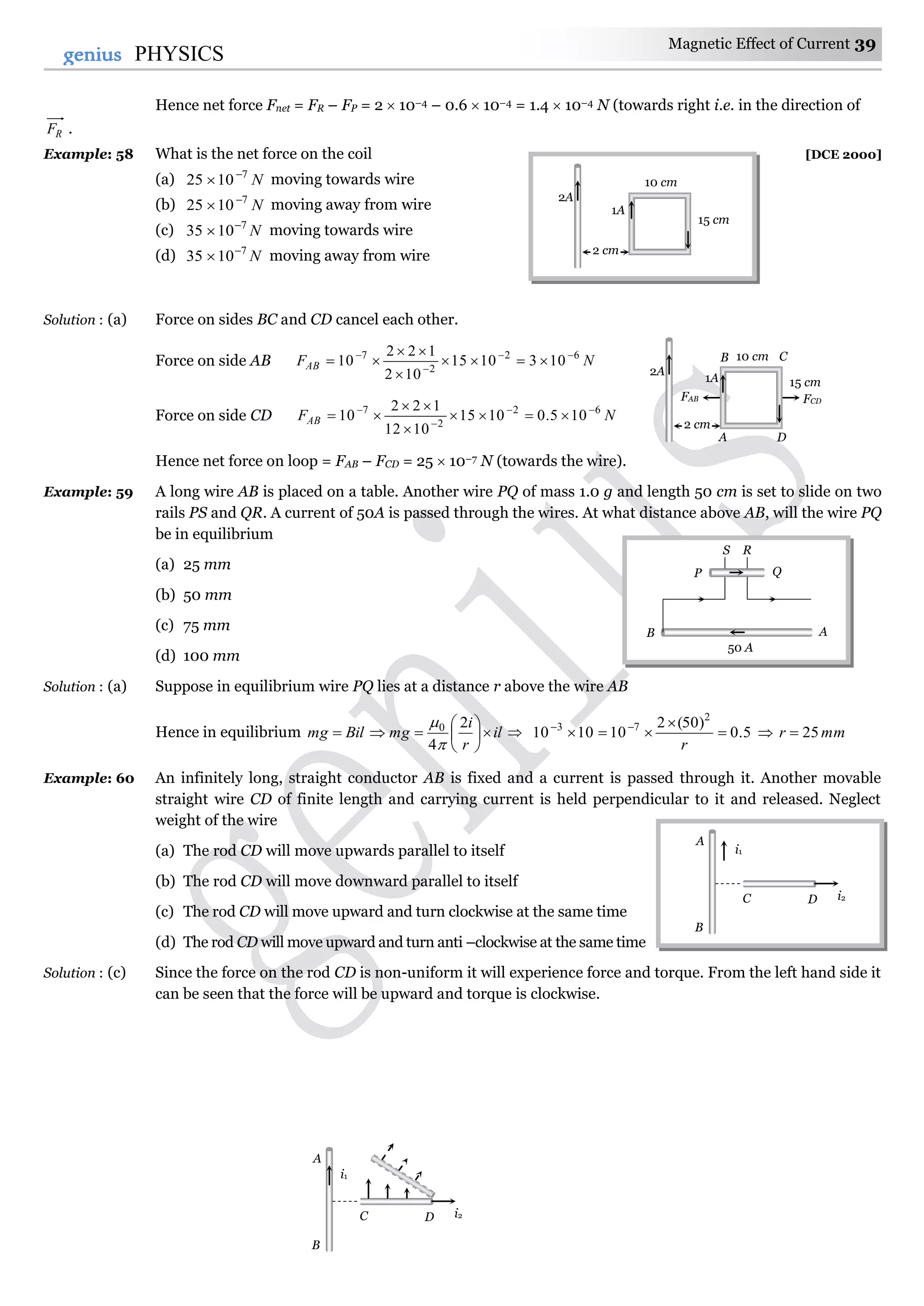 Magnetic Effect of Current 39
39genius PHYSICS
Hence net force Fnet = FR – FP = 2  10–4 – 0.6  10–4 = 1.4  10–4 N (towards right i.e. in the direction of
RF .
Example: 58 What is the net force on the coil [DCE 2000]
(a) N7
1025 
 moving towards wire
(b) N7
1025 
 moving away from wire
(c) N7
1035 
 moving towards wire
(d) N7
1035 
 moving away from wire
Solution : (a) Force on sides BC and CD cancel each other.
Force on side AB NFAB
62
2
7
1031015
102
122
10 






Force on side CD NFAB
62
2
7
105.01015
1012
122
10 






Hence net force on loop = FAB – FCD = 25  10–7 N (towards the wire).
Example: 59 A long wire AB is placed on a table. Another wire PQ of mass 1.0 g and length 50 cm is set to slide on two
rails PS and QR. A current of 50A is passed through the wires. At what distance above AB, will the wire PQ
be in equilibrium
(a) 25 mm
(b) 50 mm
(c) 75 mm
(d) 100 mm
Solution : (a) Suppose in equilibrium wire PQ lies at a distance r above the wire AB
Hence in equilibrium Bilmg  il
r
i
mg 






2
4
0


 5.0
)50(2
101010
2
73


 
r
 mmr 25
Example: 60 An infinitely long, straight conductor AB is fixed and a current is passed through it. Another movable
straight wire CD of finite length and carrying current is held perpendicular to it and released. Neglect
weight of the wire
(a) The rod CD will move upwards parallel to itself
(b) The rod CD will move downward parallel to itself
(c) The rod CD will move upward and turn clockwise at the same time
(d) The rod CD will move upward and turn anti –clockwise at the same time
Solution : (c) Since the force on the rod CD is non-uniform it will experience force and torque. From the left hand side it
can be seen that the force will be upward and torque is clockwise.
2A
2 cm
10 cm
15 cm
B C
A D
FCDFAB
1A
2A
2 cm
10 cm
15 cm
1A
A
50 A
B
P Q
S R
A
B
i1
C D i2
A
B
i1
C D i2
 