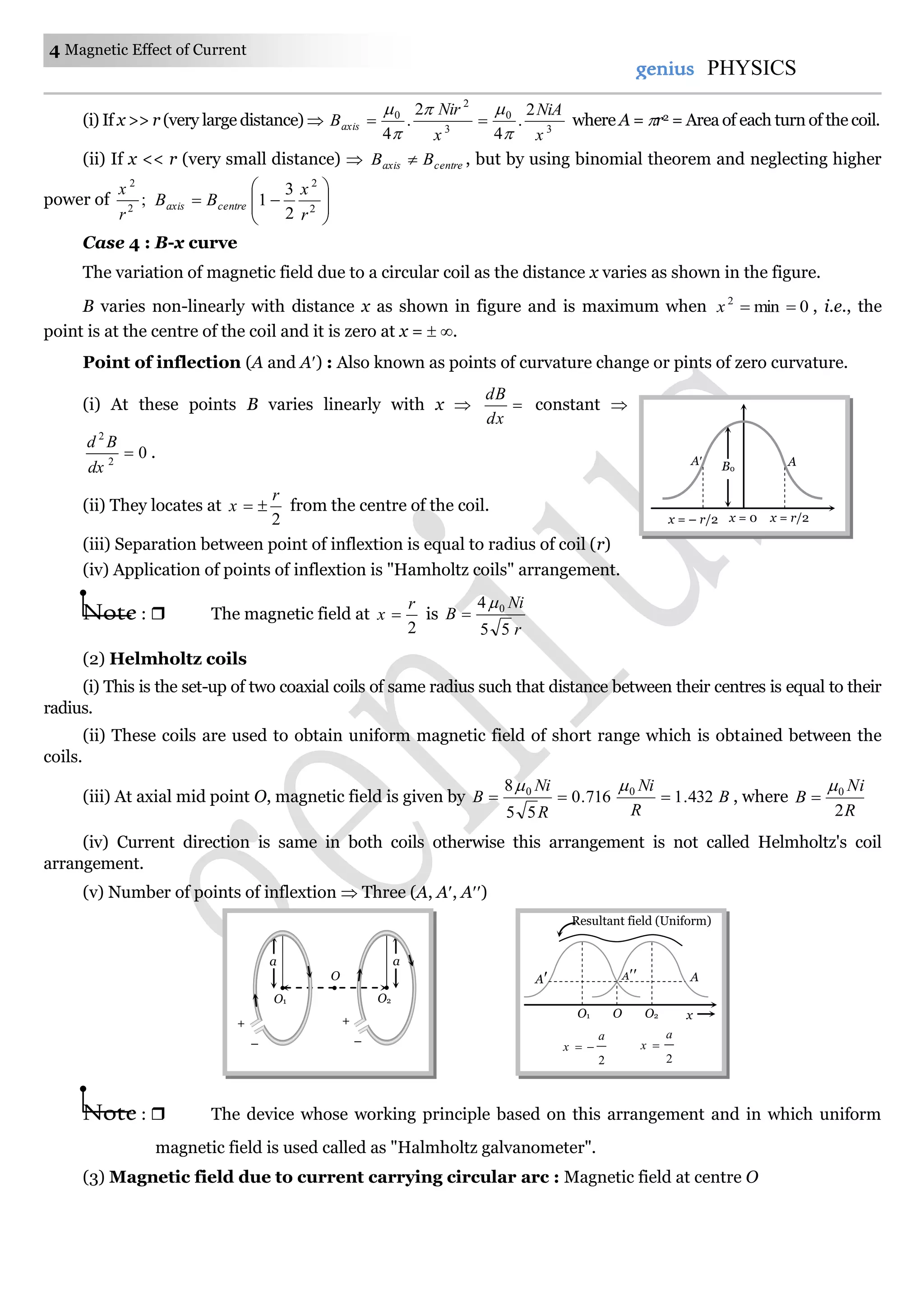 4 Magnetic Effect of Current
genius PHYSICS
(i) If x >> r (very large distance)  3
0
3
2
0 2
.
4
2
.
4 x
NiA
x
Nir
Baxis




 where A = r2 = Area of each turn of the coil.
(ii) If x << r (very small distance)  centreaxis BB  , but by using binomial theorem and neglecting higher
power of ;2
2
r
x








 2
2
2
3
1
r
x
BB centreaxis
Case 4 : B-x curve
The variation of magnetic field due to a circular coil as the distance x varies as shown in the figure.
B varies non-linearly with distance x as shown in figure and is maximum when 0min2
x , i.e., the
point is at the centre of the coil and it is zero at x =  .
Point of inflection (A and A) : Also known as points of curvature change or pints of zero curvature.
(i) At these points B varies linearly with x  
dx
dB
constant 
02
2

dx
Bd
.
(ii) They locates at
2
r
x  from the centre of the coil.
(iii) Separation between point of inflextion is equal to radius of coil (r)
(iv) Application of points of inflextion is "Hamholtz coils" arrangement.
Note :  The magnetic field at
2
r
x  is
r
Ni
B
55
4 0

(2) Helmholtz coils
(i) This is the set-up of two coaxial coils of same radius such that distance between their centres is equal to their
radius.
(ii) These coils are used to obtain uniform magnetic field of short range which is obtained between the
coils.
(iii) At axial mid point O, magnetic field is given by B
R
Ni
R
Ni
B 432.1716.0
55
8 00


, where
R
Ni
B
2
0

(iv) Current direction is same in both coils otherwise this arrangement is not called Helmholtz's coil
arrangement.
(v) Number of points of inflextion  Three (A, A, A)
Note :  The device whose working principle based on this arrangement and in which uniform
magnetic field is used called as "Halmholtz galvanometer".
(3) Magnetic field due to current carrying circular arc : Magnetic field at centre O
A AB0
x = – r/2 x = 0 x = r/2
a
O2
O
+
–
a
O1
+
–
O xO2O1
2
a
x 
2
a
x 
Resultant field (Uniform)
A A A
 