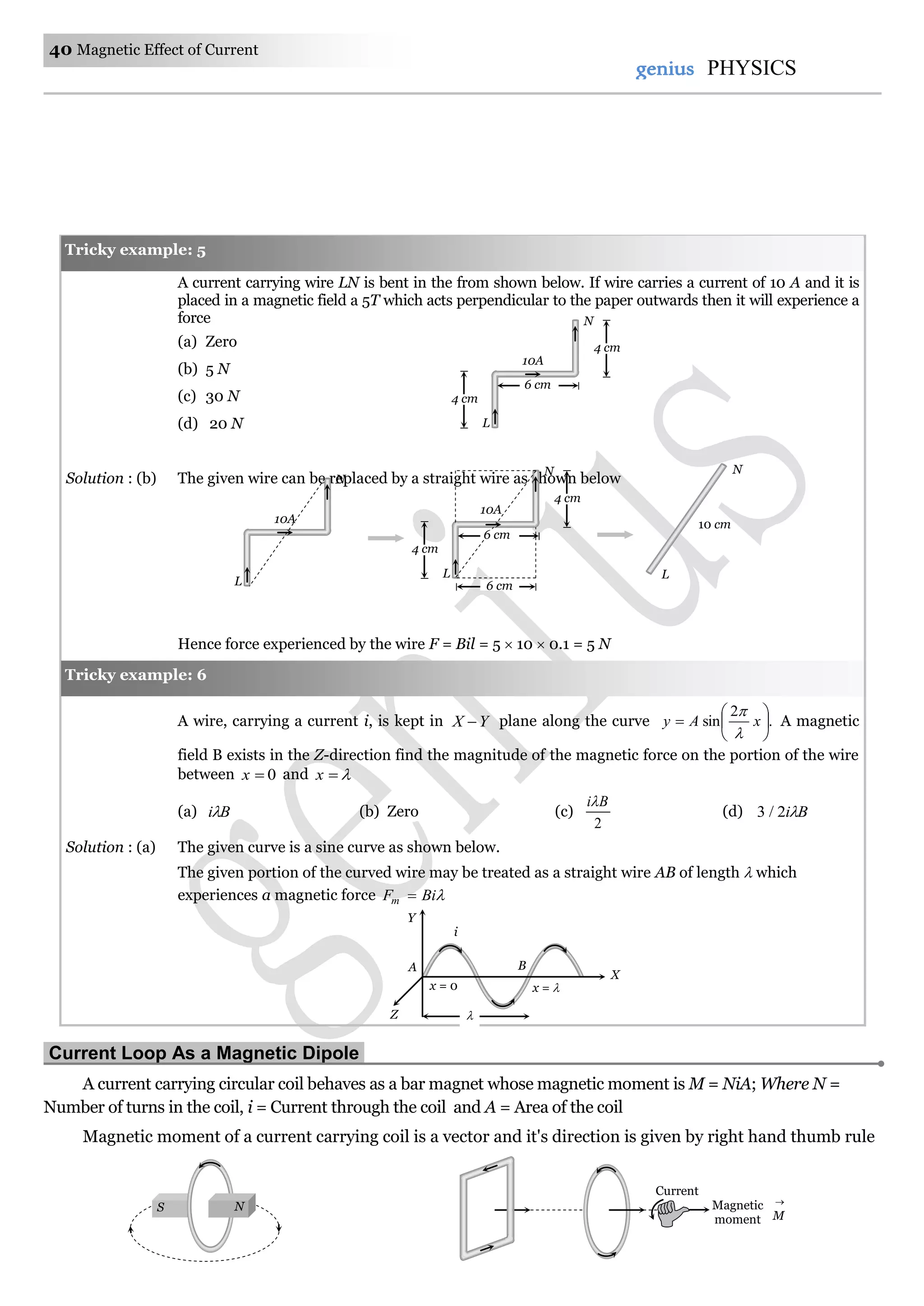 40 Magnetic Effect of Current
genius PHYSICS
A current carrying wire LN is bent in the from shown below. If wire carries a current of 10 A and it is
placed in a magnetic field a 5T which acts perpendicular to the paper outwards then it will experience a
force
(a) Zero
(b) 5 N
(c) 30 N
(d) 20 N
Solution : (b) The given wire can be replaced by a straight wire as shown below
Hence force experienced by the wire F = Bil = 5  10  0.1 = 5 N
A wire, carrying a current i, is kept in YX  plane along the curve .
2
sin 





 xAy


A magnetic
field B exists in the Z-direction find the magnitude of the magnetic force on the portion of the wire
between 0x and x
(a) Bi (b) Zero (c)
2
Bi
(d) Bi2/3
Solution : (a) The given curve is a sine curve as shown below.
The given portion of the curved wire may be treated as a straight wire AB of length  which
experiences a magnetic force BiFm 
Current Loop As a Magnetic Dipole.
A current carrying circular coil behaves as a bar magnet whose magnetic moment is M = NiA; Where N =
Number of turns in the coil, i = Current through the coil and A = Area of the coil
Magnetic moment of a current carrying coil is a vector and it's direction is given by right hand thumb rule
Z
Y
X
i
BA
x = 0 x = 
Tricky example: 6
M

Magnetic
moment
Current
Tricky example: 5
4 cm
10A
L
N
4 cm
6 cm
10A
L
N
4 cm
10A
L
N
4 cm
6 cm
6 cm
L
N
10 cm
S N
 