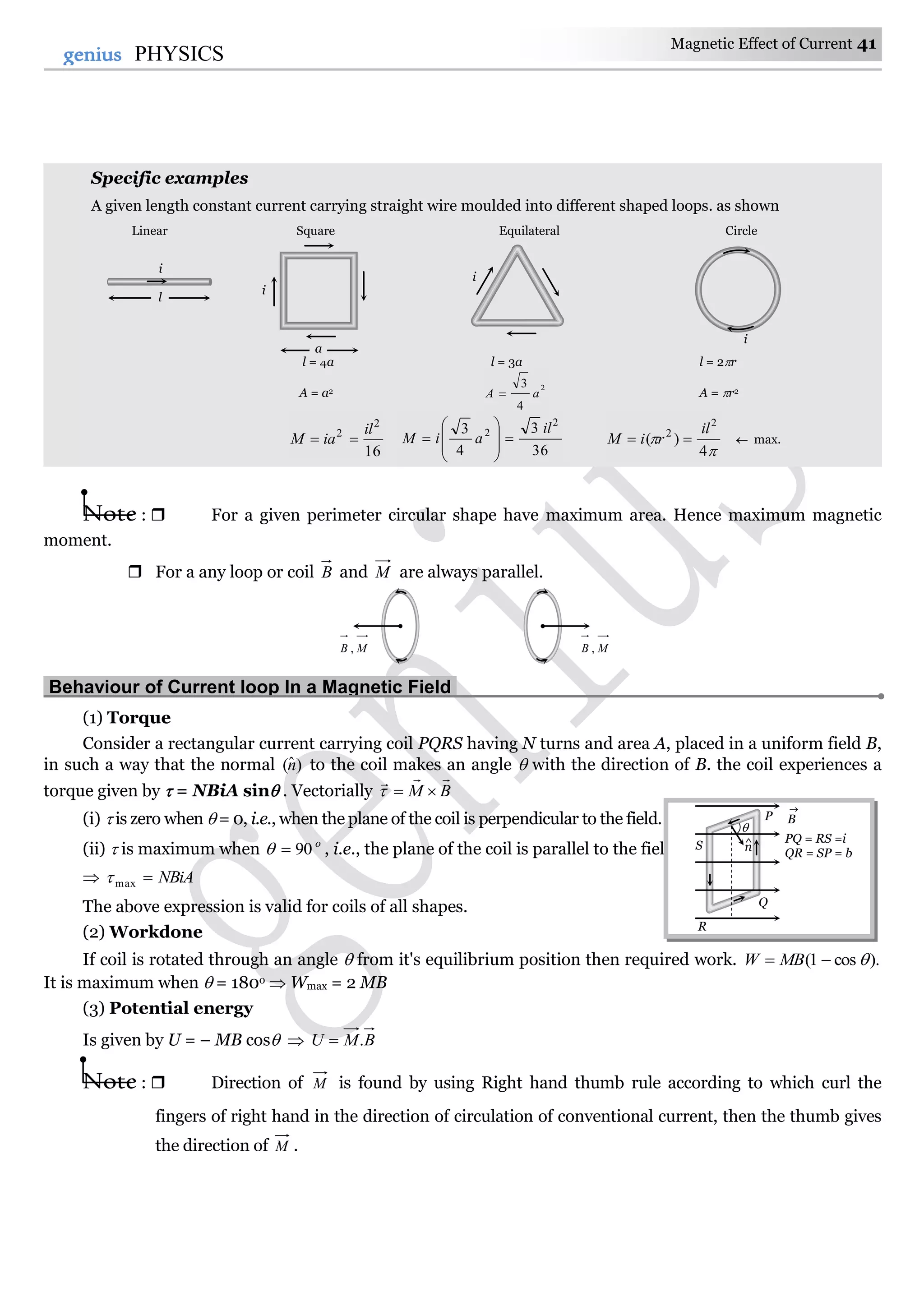 Magnetic Effect of Current 41
41genius PHYSICS
Specific examples
A given length constant current carrying straight wire moulded into different shaped loops. as shown
Linear Square Equilateral Circle
l = 4a l = 3a l = 2r
A = a2 2
4
3
aA  A = r2
16
2
2 il
iaM 
36
3
4
3 2
2 il
aiM 











4
)(
2
2 il
riM   max.
Note :  For a given perimeter circular shape have maximum area. Hence maximum magnetic
moment.
 For a any loop or coil B and M are always parallel.
Behaviour of Current loop In a Magnetic Field.
(1) Torque
Consider a rectangular current carrying coil PQRS having N turns and area A, placed in a uniform field B,
in such a way that the normal )ˆ(n to the coil makes an angle  with the direction of B. the coil experiences a
torque given by  = NBiA sin . Vectorially BM


(i)  is zero when  = 0, i.e., when the plane of the coil is perpendicular to the field.
(ii)  is maximum when o
90 , i.e., the plane of the coil is parallel to the field.
 NBiAmax
The above expression is valid for coils of all shapes.
(2) Workdone
If coil is rotated through an angle  from it's equilibrium position then required work. ).cos1(  MBW
It is maximum when  = 180o  Wmax = 2 MB
(3) Potential energy
Is given by U = – MB cos  BMU .
Note :  Direction of M is found by using Right hand thumb rule according to which curl the
fingers of right hand in the direction of circulation of conventional current, then the thumb gives
the direction of M .
MB , MB ,
PQ = RS =i
QR = SP = b
B

S
Q
P
R

n^
a
i
i
l
i
i
 