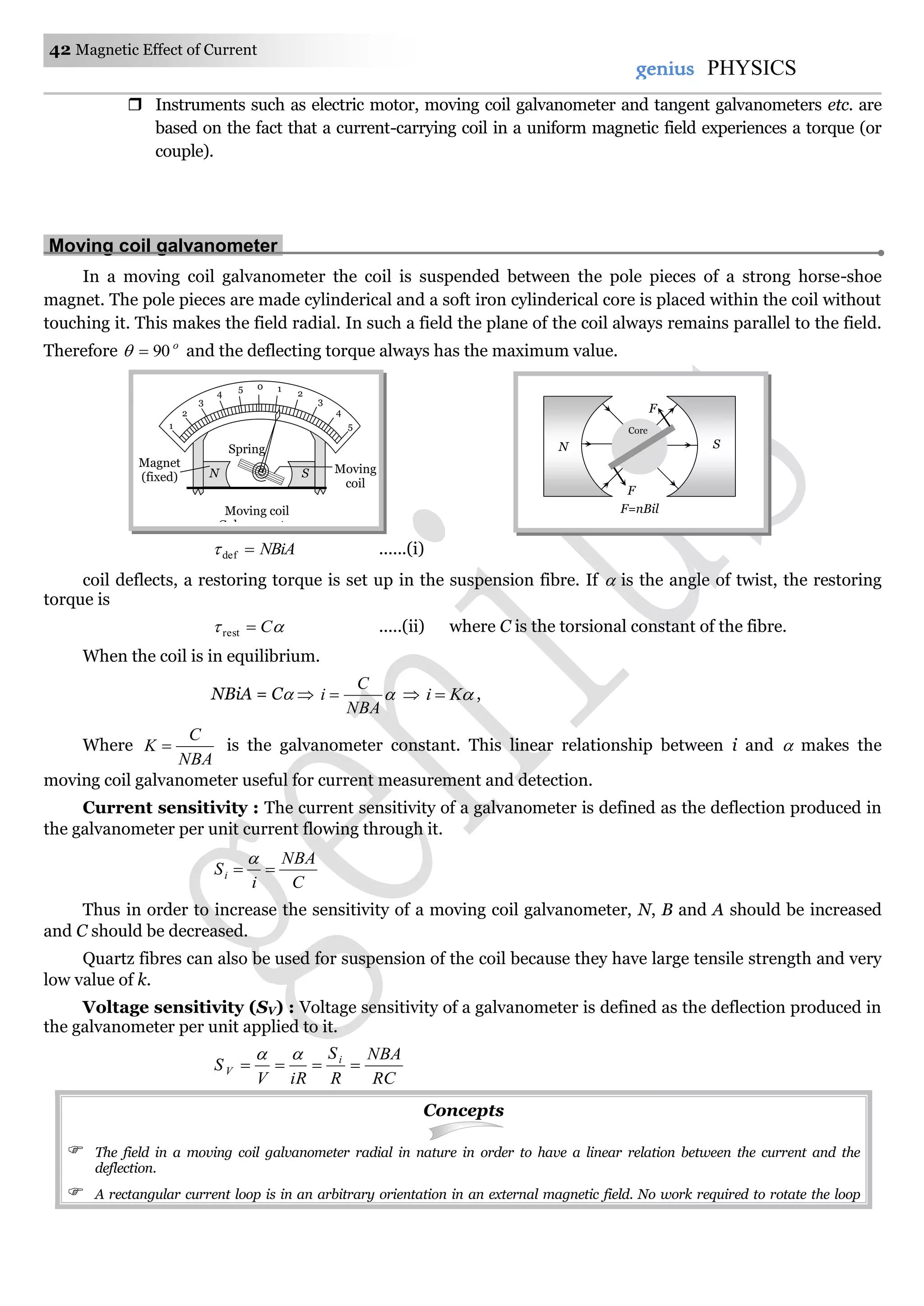 42 Magnetic Effect of Current
genius PHYSICS
 Instruments such as electric motor, moving coil galvanometer and tangent galvanometers etc. are
based on the fact that a current-carrying coil in a uniform magnetic field experiences a torque (or
couple).
Moving coil galvanometer.
In a moving coil galvanometer the coil is suspended between the pole pieces of a strong horse-shoe
magnet. The pole pieces are made cylinderical and a soft iron cylinderical core is placed within the coil without
touching it. This makes the field radial. In such a field the plane of the coil always remains parallel to the field.
Therefore o
90 and the deflecting torque always has the maximum value.
NBiAdef ......(i)
coil deflects, a restoring torque is set up in the suspension fibre. If  is the angle of twist, the restoring
torque is
 Crest .....(ii) where C is the torsional constant of the fibre.
When the coil is in equilibrium.
NBiA = C  
NBA
C
i   Ki  ,
Where
NBA
C
K  is the galvanometer constant. This linear relationship between i and  makes the
moving coil galvanometer useful for current measurement and detection.
Current sensitivity : The current sensitivity of a galvanometer is defined as the deflection produced in
the galvanometer per unit current flowing through it.
C
NBA
i
Si 

Thus in order to increase the sensitivity of a moving coil galvanometer, N, B and A should be increased
and C should be decreased.
Quartz fibres can also be used for suspension of the coil because they have large tensile strength and very
low value of k.
Voltage sensitivity (SV) : Voltage sensitivity of a galvanometer is defined as the deflection produced in
the galvanometer per unit applied to it.
RC
NBA
R
S
iRV
S i
V 

Concepts
 The field in a moving coil galvanometer radial in nature in order to have a linear relation between the current and the
deflection.
 A rectangular current loop is in an arbitrary orientation in an external magnetic field. No work required to rotate the loop
Spring
1
0
2
3
4
5 1
2
3
4
5
N S Moving
coil
Magnet
(fixed)
Moving coil
Galvanometer
F=nBil
F
F
Core
N S
 