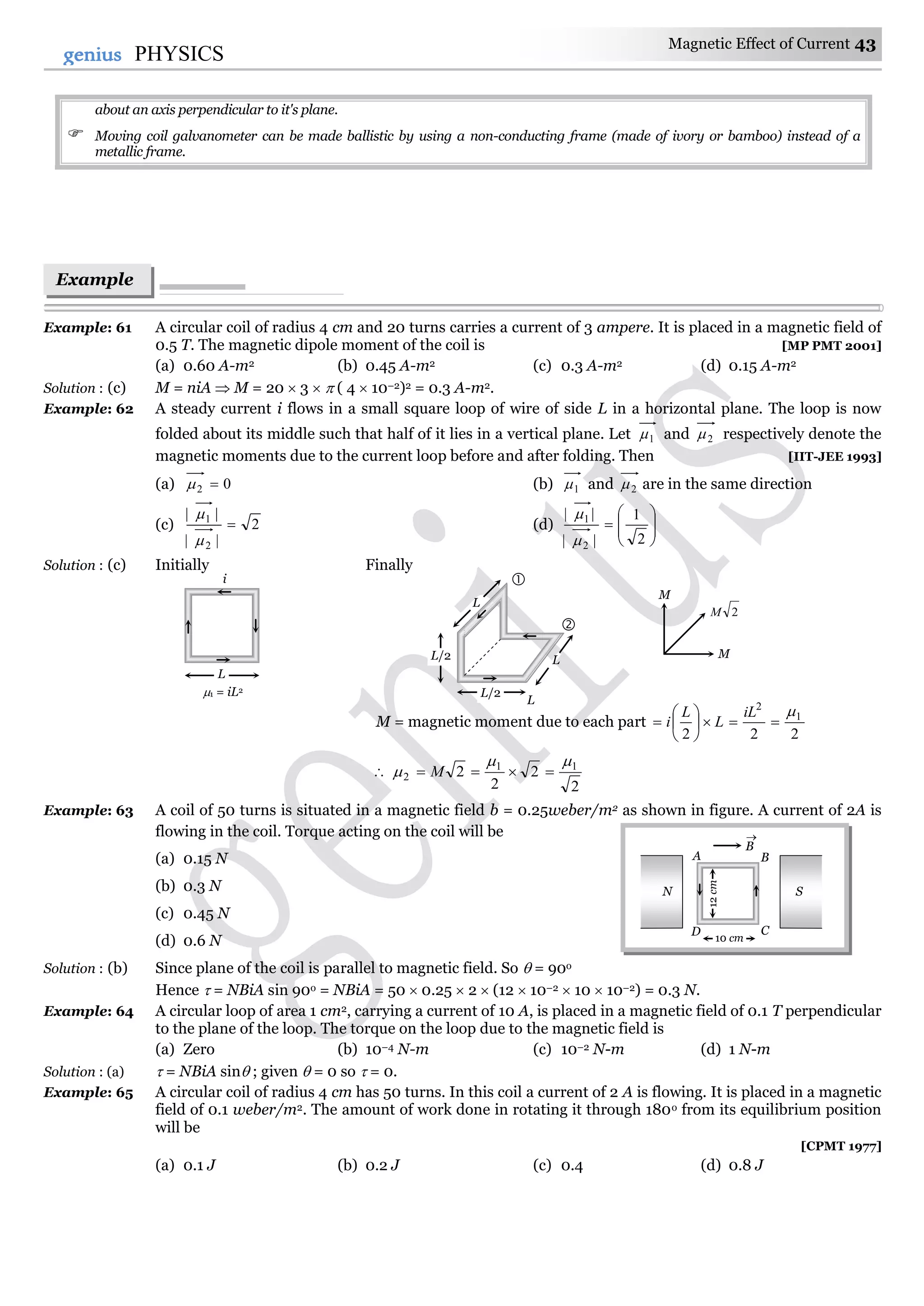 Magnetic Effect of Current 43
43genius PHYSICS
about an axis perpendicular to it's plane.
 Moving coil galvanometer can be made ballistic by using a non-conducting frame (made of ivory or bamboo) instead of a
metallic frame.
Example: 61 A circular coil of radius 4 cm and 20 turns carries a current of 3 ampere. It is placed in a magnetic field of
0.5 T. The magnetic dipole moment of the coil is [MP PMT 2001]
(a) 0.60 A-m2 (b) 0.45 A-m2 (c) 0.3 A-m2 (d) 0.15 A-m2
Solution : (c) M = niA  M = 20  3   ( 4  10–2)2 = 0.3 A-m2.
Example: 62 A steady current i flows in a small square loop of wire of side L in a horizontal plane. The loop is now
folded about its middle such that half of it lies in a vertical plane. Let 1 and 2 respectively denote the
magnetic moments due to the current loop before and after folding. Then [IIT-JEE 1993]
(a) 02  (b) 1 and 2 are in the same direction
(c) 2
||
||
2
1



(d) 








2
1
||
||
2
1


Solution : (c) Initially Finally
M = magnetic moment due to each part
222
1
2








iL
L
L
i

2
2
2
2 11
2

  M
Example: 63 A coil of 50 turns is situated in a magnetic field b = 0.25weber/m2 as shown in figure. A current of 2A is
flowing in the coil. Torque acting on the coil will be
(a) 0.15 N
(b) 0.3 N
(c) 0.45 N
(d) 0.6 N
Solution : (b) Since plane of the coil is parallel to magnetic field. So  = 90o
Hence  = NBiA sin 90o = NBiA = 50  0.25  2  (12  10–2  10  10–2) = 0.3 N.
Example: 64 A circular loop of area 1 cm2, carrying a current of 10 A, is placed in a magnetic field of 0.1 T perpendicular
to the plane of the loop. The torque on the loop due to the magnetic field is
(a) Zero (b) 10–4 N-m (c) 10–2 N-m (d) 1 N-m
Solution : (a)  = NBiA sin ; given  = 0 so  = 0.
Example: 65 A circular coil of radius 4 cm has 50 turns. In this coil a current of 2 A is flowing. It is placed in a magnetic
field of 0.1 weber/m2. The amount of work done in rotating it through 180o from its equilibrium position
will be
[CPMT 1977]
(a) 0.1 J (b) 0.2 J (c) 0.4 (d) 0.8 J
N S
B

A B
D C
12cm
10 cm
Example
s
L
i
1 = iL2
L
L/2
L/2
L
L


M
2M
M
 