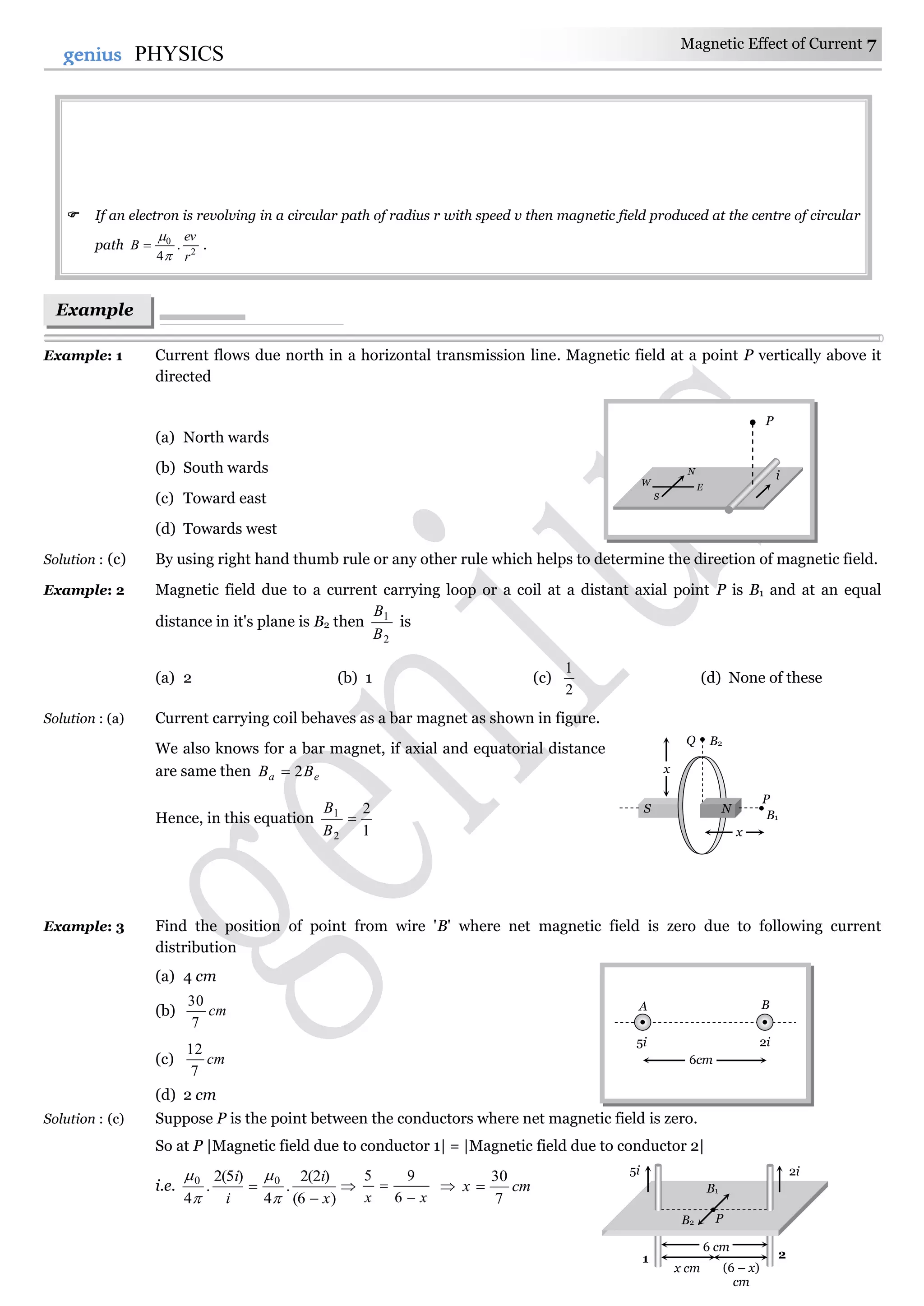 Magnetic Effect of Current 7
7genius PHYSICS
 If an electron is revolving in a circular path of radius r with speed v then magnetic field produced at the centre of circular
path 2
0
.
4 r
ev
B


 .
Example: 1 Current flows due north in a horizontal transmission line. Magnetic field at a point P vertically above it
directed
(a) North wards
(b) South wards
(c) Toward east
(d) Towards west
Solution : (c) By using right hand thumb rule or any other rule which helps to determine the direction of magnetic field.
Example: 2 Magnetic field due to a current carrying loop or a coil at a distant axial point P is B1 and at an equal
distance in it's plane is B2 then
2
1
B
B
is
(a) 2 (b) 1 (c)
2
1
(d) None of these
Solution : (a) Current carrying coil behaves as a bar magnet as shown in figure.
We also knows for a bar magnet, if axial and equatorial distance
are same then ea BB 2
Hence, in this equation
1
2
2
1

B
B
Example: 3 Find the position of point from wire 'B' where net magnetic field is zero due to following current
distribution
(a) 4 cm
(b) cm
7
30
(c) cm
7
12
(d) 2 cm
Solution : (c) Suppose P is the point between the conductors where net magnetic field is zero.
So at P |Magnetic field due to conductor 1| = |Magnetic field due to conductor 2|
i.e.
)6(
)2(2
.
4
)5(2
.
4
00
x
i
i
i







xx 

6
95
 cmx
7
30

Example
s
x
Q B2
P
B1
x
S N
5i
1 2
PB2
B1
2i
6 cm
x cm (6 – x)
cm
N
E
W
S
P
i
A B
5i 2i
6cm
 