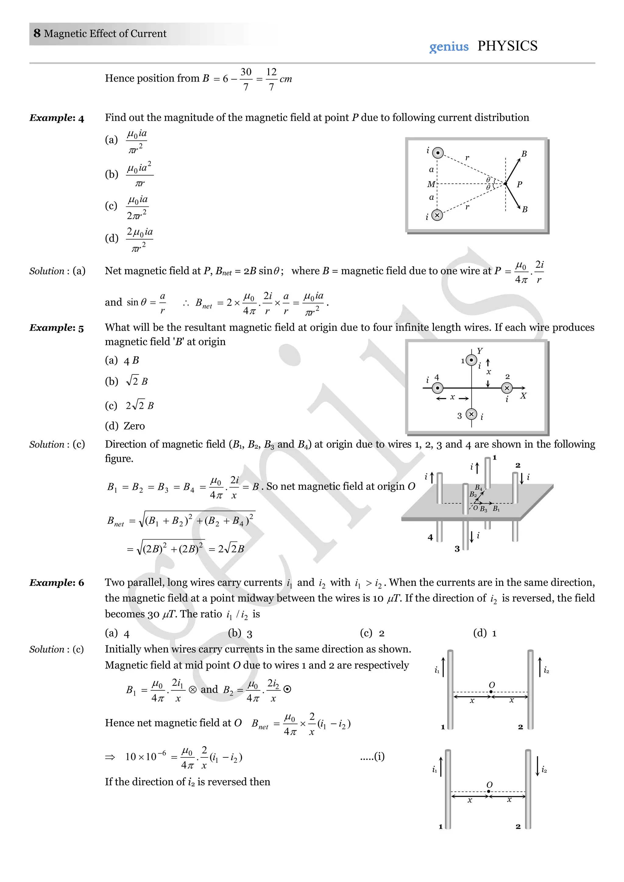 8 Magnetic Effect of Current
genius PHYSICS
Hence position from B cm
7
12
7
30
6 
Example: 4 Find out the magnitude of the magnetic field at point P due to following current distribution
(a) 2
0
r
ia


(b)
r
ia

 2
0
(c) 2
0
2 r
ia


(d) 2
02
r
ia


Solution : (a) Net magnetic field at P, Bnet = 2B sin ; where B = magnetic field due to one wire at P
r
i2
.
4
0



and
r
a
sin  2
00 2
.
4
2
r
ia
r
a
r
i
Bnet




 .
Example: 5 What will be the resultant magnetic field at origin due to four infinite length wires. If each wire produces
magnetic field 'B' at origin
(a) 4 B
(b) B2
(c) B22
(d) Zero
Solution : (c) Direction of magnetic field (B1, B2, B3 and B4) at origin due to wires 1, 2, 3 and 4 are shown in the following
figure.
B
x
i
BBBB 
2
.
4
0
4321


. So net magnetic field at origin O
2
42
2
21 )()( BBBBBnet 
BBB 22)2()2( 22

Example: 6 Two parallel, long wires carry currents 1i and 2i with 21 ii  . When the currents are in the same direction,
the magnetic field at a point midway between the wires is 10 T. If the direction of 2i is reversed, the field
becomes 30 T. The ratio 21 / ii is
(a) 4 (b) 3 (c) 2 (d) 1
Solution : (c) Initially when wires carry currents in the same direction as shown.
Magnetic field at mid point O due to wires 1 and 2 are respectively

x
i
B 10
1
2
.
4

and
x
i
B 20
2
2
.
4

 
Hence net magnetic field at O )(
2
4
21
0
ii
x
Bnet 


 )(
2
.
4
1010 21
06
ii
x
 


.....(i)
If the direction of i2 is reversed then
4
3
i
i
i
i
O
1
2
B4
B1B3
B2
O
x x
i1 i2
1 2
O
x x
i1 i2
1 2


a
a
M
i
i B
B
r
r
P
x
1
Y
X
4
3
2
i
i
i
ix
 