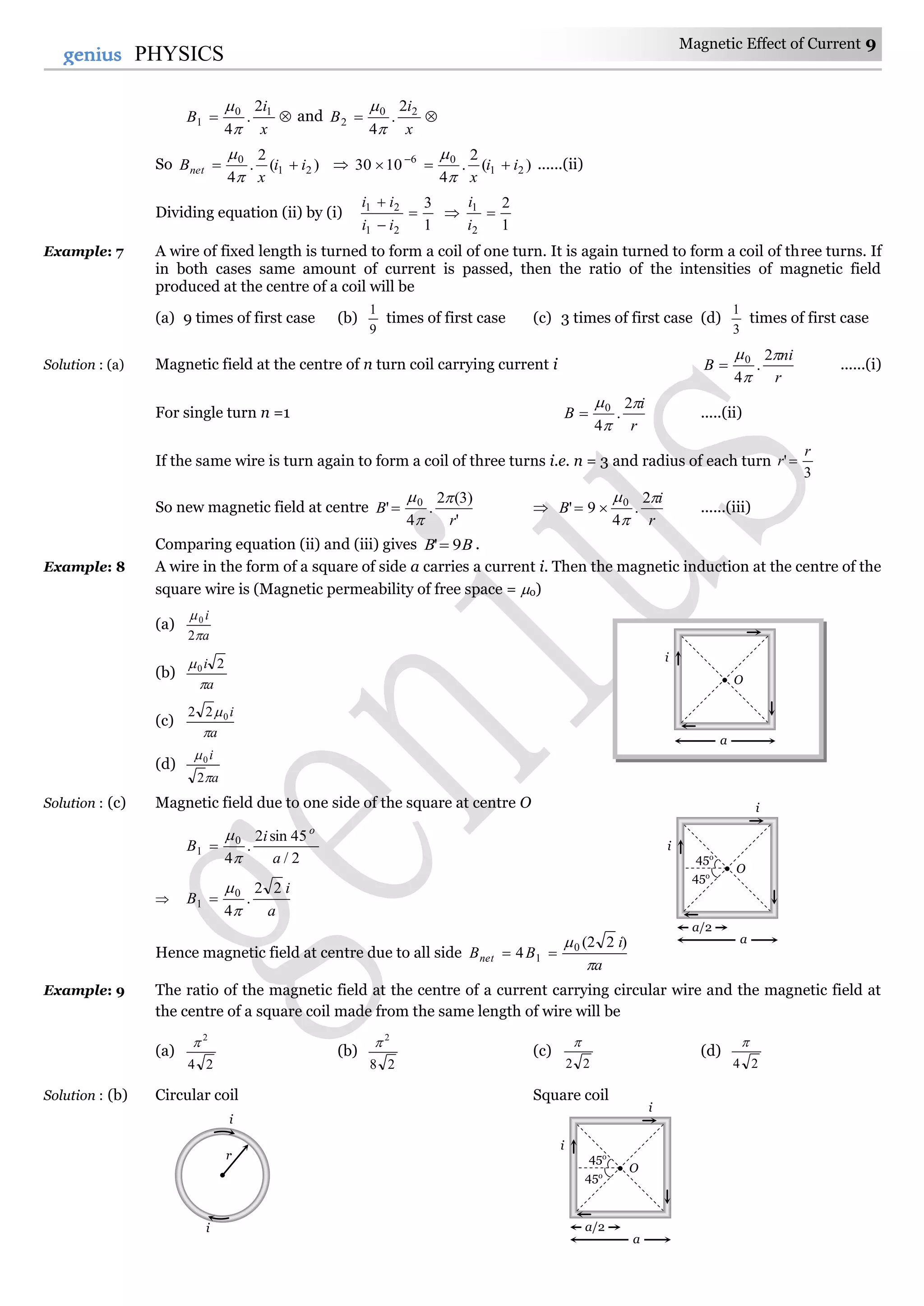 Magnetic Effect of Current 9
9genius PHYSICS

x
i
B 10
1
2
.
4

and 
x
i
B 20
2
2
.
4

So )(
2
.
4
21
0
ii
x
Bnet 


 )(
2
.
4
1030 21
06
ii
x
 


......(ii)
Dividing equation (ii) by (i)
1
3
21
21



ii
ii

1
2
2
1

i
i
Example: 7 A wire of fixed length is turned to form a coil of one turn. It is again turned to form a coil of three turns. If
in both cases same amount of current is passed, then the ratio of the intensities of magnetic field
produced at the centre of a coil will be
(a) 9 times of first case (b)
9
1
times of first case (c) 3 times of first case (d)
3
1
times of first case
Solution : (a) Magnetic field at the centre of n turn coil carrying current i
r
ni
B


 2
.
4
0
 ......(i)
For single turn n =1
r
i
B


 2
.
4
0
 .....(ii)
If the same wire is turn again to form a coil of three turns i.e. n = 3 and radius of each turn
3
'
r
r 
So new magnetic field at centre
'
)3(2
.
4
' 0
r
B



 
r
i
B


 2
.
4
9' 0
 ......(iii)
Comparing equation (ii) and (iii) gives BB 9' .
Example: 8 A wire in the form of a square of side a carries a current i. Then the magnetic induction at the centre of the
square wire is (Magnetic permeability of free space = 0)
(a)
a
i


2
0
(b)
a
i

 20
(c)
a
i

022
(d)
a
i


2
0
Solution : (c) Magnetic field due to one side of the square at centre O
2/
45sin2
.
4
0
1
a
i
B
o




a
i
B
22
.
4
0
1



Hence magnetic field at centre due to all side
a
i
BBnet

 )22(
4 0
1 
Example: 9 The ratio of the magnetic field at the centre of a current carrying circular wire and the magnetic field at
the centre of a square coil made from the same length of wire will be
(a)
24
2

(b)
28
2

(c)
22

(d)
24

Solution : (b) Circular coil Square coil
i
i
r
45o
45o
O
i
a/2
a
i
45o
45o
O
i
a/2
a
i
O
i
a
 