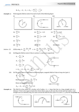 Magnetic Effect of Current 11
11genius PHYSICS
So 






21
0
42
11
4 rr
i
BBBB netnet

Example: 11 Find magnetic field at centre O in each of each of the following figure
(i) (ii) (iii)
(a)
r
i
2
0
 (a) )2(
2
0



r
i
 (a) )1(
2
2
0


r
i
r

(b)
r
i
2
0
 (b) )2(.
4
0



r
ii
 (b)  )1(
2
.
4
0


r
i
r
i
(c) 
r
i
8
3 0
(c) 
r
i
4
0
(c) Zero
(d)
r
i
8
3 0
 (d)
r
i
4
0
 (d) Infinite
Solution : (i) (d) By using
r
i
B
)2(
.
4
0 

 
 
r
i
r
i
B
8
3)2/2(
.
4
00 




 
(ii) (b) Magnetic field at centre O due to section 1, 2 and 3 are respectively
r
i
B .
4
0
1


 
r
i
B



.
4
0
2  
r
i
B .
4
0
3


 
 )2(
4
0
321  


r
i
BBBBnet 
(iii) (b) The given figure is equivalent to following figure, magnetic field at O due to long wire (part 1)
r
i
B
2
.
4
0
1


 
Due to circular coil 
r
i
B


 2
.
4
0
2
Hence net magnetic field at O
 )1(
2
.
4
0
12 


r
i
BBBnet
Example: 12 The field B at the centre of a circular coil of radius r is  times that due to a long straight wire at a
distance r from it, for equal currents here shows three cases; in all cases the circular part has radius r and
straight ones are infinitely long. For same current the field B is the centre P in cases 1, 2, 3 has the ratio[CPMT 198
r
O
i
90o
r
i
O
r
O
i
1 i
r
i
O
2
3
r
i
O r
O
i O
90o
ri
r
O
i
1
2
 