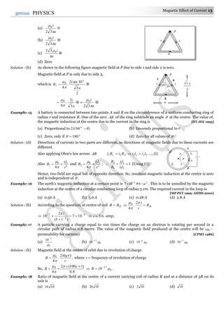 Magnetic Effect of Current 13
13genius PHYSICS
(a)
a
i


32
0

(b)
a
i


32
0

(c)
a
i

032

(d) Zero
Solution : (b) As shown in the following figure magnetic field at P due to side 1 and side 2 is zero.
Magnetic field at P is only due to side 3,
which is
2
3
30sin2
.
4
0
1
a
i
B
o


 
a
i
3
2
.
4
0


  =
a
i


32
0

Example: 15 A battery is connected between two points A and B on the circumference of a uniform conducting ring of
radius r and resistance R. One of the arcs AB of the ring subtends an angle  at the centre. The value of,
the magnetic induction at the centre due to the current in the ring is [IIT-JEE 1995]
(a) Proportional to )180(2 o
(b) Inversely proportional to r
(c) Zero, only if o
180 (d) Zero for all values of 
Solution : (d) Directions of currents in two parts are different, so directions of magnetic fields due to these currents are
different.
Also applying Ohm's law across AB 22112211 liliRiRi  …..(i)
Also 2
110
1
4 r
li
B 


and 2
220
2
4 r
li
B 


;  1
22
11
1
2

li
li
B
B
[Using (i)]
Hence, two field are equal but of opposite direction. So, resultant magnetic induction at the centre is zero
and is independent of  .
Example: 16 The earth’s magnetic induction at a certain point is 25
/107 mWb
 . This is to be annulled by the magnetic
induction at the centre of a circular conducting loop of radius 5 cm. The required current in the loop is
[MP PET 1999; AIIMS 2000]
(a) 0.56 A (b) 5.6 A (c) 0.28 A (d) 2.8 A
Solution : (b) According to the question, at centre of coil HH B
r
i
BB 


 2
.
4
0
 5
2
7
107
)15(
2
10 





i
 6.5i amp.
Example: 17 A particle carrying a charge equal to 100 times the charge on an electron is rotating per second in a
circular path of radius 0.8 metre. The value of the magnetic field produced at the centre will be 0(
permeability for vacuum) [CPMT 1986]
(a)
0
7
10


(b) 0
17
10 
(c) 0
6
10 
(d) 0
7
10 
Solution : (b) Magnetic field at the centre of orbit due to revolution of charge.
;
)(2
.
4
0
r
q
B



 where  = frequency of revolution of charge
So,
8.0
)1100(2
4
0 

e
B



 0
17
10 
B .
Example: 18 Ratio of magnetic field at the centre of a current carrying coil of radius R and at a distance of 3R on its
axis is
(a) 1010 (b) 1020 (c) 102 (d) 10

r
r
i2
A
l2
B
l1
i1
P
i i
3
30o
30o
1 2
a
2
3 a
P
i
a
i
 