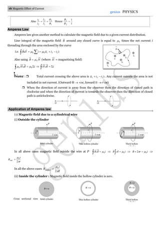 16 Magnetic Effect of Current
genius PHYSICS
Also
1
2
1
2
2
1



l
l
i
i
Hence
1
1
2
1

B
B
Amperes Law.
Amperes law gives another method to calculate the magnetic field due to a given current distribution.
Line integral of the magnetic field B

around any closed curve is equal to 0 times the net current i
threading through the area enclosed by the curve
i.e. )( 23100 iiiildB   

Also using HB 0 (where H = magnetising field)
idlH  00 .   idlH  .
Note :  Total current crossing the above area is )( 231 iii  . Any current outside the area is not
included in net current. (Outward   +ve, Inward   – ve)
 When the direction of current is away from the observer then the direction of closed path is
clockwise and when the direction of current is towards the observer then the direction of closed
path is anticlockwise.
Application of Amperes law.
(1) Magnetic field due to a cylindrical wire
(i) Outside the cylinder
In all above cases magnetic field outside the wire at P   idlB 0. 

 idlB 0  irB 02   
r
i
Bout


2
0

In all the above cases
R
i
Bsurface


2
0

(ii) Inside the cylinder : Magnetic field inside the hollow cylinder is zero.
O O
R
i
P
Solid cylinder
R
i
P
r
Thin hollow cylinder
R1
i
P
r
R2
Thick hollow
cylinder
B  0
Solid cylinder
B = 0
Thin hollow cylinder
B = 0
B  0
Thick hollow
cylinder
Cross sectional view

i1
i2
i3
i5
i4

B
 