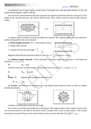 18 Magnetic Effect of Current
genius PHYSICS
A cylinderical coil of many tightly wound turns of insulated wire with generally diameter of the coil
smaller than its length is called a solenoid.
One end of the solenoid behaves like the north pole and opposite end behaves like the south pole. As the
length of the solenoid increases, the interior field becomes more uniform and the external field becomes
weaker.
A magnetic field is produced around and within the solenoid. The magnetic field within the solenoid is
uniform and parallel to the axis of solenoid.
(i) Finite length solenoid : If N = total number of turns,
l = length of the solenoid
n = number of turns per unit length
l
N

Magnetic field inside the solenoid at point P is given by ]sin)[sin2(
4
0



 niB
(ii) Infinite length solenoid : If the solenoid is of infinite length and the point is well inside the
solenoid i.e. )2/(  .
So niμBin 0
(ii) If the solenoid is of infinite length and the point is near one end i.e. 0 and )2/( 
So )(
2
1
0niμBend 
Note :  Magnetic field outside the solenoid is zero.
 inend BB
2
1

(4) Toroid : A toroid can be considered as a ring shaped closed solenoid. Hence it is like an endless
cylindrical solenoid.
Consider a toroid having n turns per unit length
Let i be the current flowing through the toroid (figure). The magnetic lines of force mainly remain in the
core of toroid and are in the form of concentric circles. Consider such a circle of mean radius r. The circular
closed path surrounds N loops of wire, each of which carries a current i therefore from   netildB 0. 
B
NS
i iSolenoid
B = 0
 
P
r
r
Core
Winding
i
O
r
B

dl
 P
 