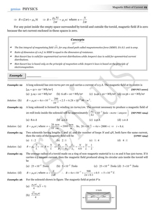 Magnetic Effect of Current 19
19genius PHYSICS
 NirB 0)2(    ni
r
Ni
B o



2
0
where
r
N
n
2

For any point inside the empty space surrounded by toroid and outside the toroid, magnetic field B is zero
because the net current enclosed in these spaces is zero.
Concepts
 The line integral of magnetising field )(H for any closed path called magnetomotive force (MMF). It's S.I. unit is amp.
 Ratio of dimension of e.m.f. to MMF is equal to the dimension of resistance.
 Biot-Savart law is valid for asymmetrical current distributions while Ampere's law is valid for symmetrical current
distributions.
 Biot-Savart law is based only on the principle of magnetism while Ampere's laws is based on the principle of
electromagnetism.
Example: 22 A long solenoid has 200 turns per cm and carries a current of 2.5 A. The magnetic field at its centre is
[0 = 4  10–7 Wb/m2] [MP PET 2000]
(a) 3.14  10–2 Wb/m2 (b) 6.28  10–2 Wb/m2 (c) 9.42  10–2 Wb/m2 (d) 12.56  10–2 Wb/m2
Solution : (b) 22
2
7
0 /1028.65.2
10
200
104 mWbniB 


  .
Example: 23 A long solenoid is formed by winding 20 turns/cm. The current necessary to produce a magnetic field of
20 mili tesla inside the solenoid will be approximately 





 
amperemetreTesla /-10
4
70


[MP PMT 1994]
(a) 8.0 A (b) 4.0 A (c) 2.0 A (d) 1.0 A
Solution : (a) niB 0 ; where
cm
turn
n
10
20
 =
m
turn
2000 . So, 5
1020 
 i 20004  .8Ai 
Example: 24 Two solenoids having lengths L and 2L and the number of loops N and 4N, both have the same current,
then the ratio of the magnetic field will be [CPMT 1994]
(a) 2:1 (b) 1:2 (c) 4:1 (d) 1:4
Solution : (a) i
L
N
B 0
L
N
B  .
2
12
41
2
2
1
2
1

L
l
N
N
L
L
N
N
B
B
Example: 25 The average radius of a toroid made on a ring of non-magnetic material is 0.1 m and it has 500 turns. If it
carries 0.5 ampere current, then the magnetic field produced along its circular axis inside the toroid will
be
(a) 2
1025 
 Tesla (b) 2
105 
 Tesla (c) 4
1025 
 Tesla (d) 4
105 
 Tesla
Solution : (d) niB 0 ; where
R
N
n
2
  5.0
1.02
500
104 7


 

B .105 4
T

Example: 26 For the solenoid shown in figure. The magnetic field at point P is
(a) )13(
4
0

ni
(b)
4
3 0 ni
Example
s
n turn
30o 60o
P
 