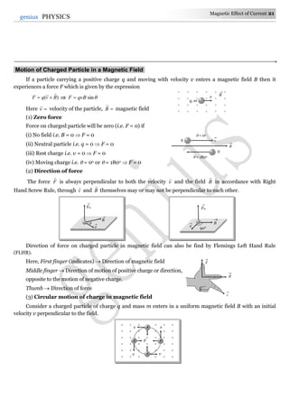 Magnetic Effect of Current 21
21genius PHYSICS
Motion of Charged Particle in a Magnetic Field.
If a particle carrying a positive charge q and moving with velocity v enters a magnetic field B then it
experiences a force F which is given by the expression
)( BvqF

  sinqvBF 
Here v

velocity of the particle, B

magnetic field
(1) Zero force
Force on charged particle will be zero (i.e. F = 0) if
(i) No field i.e. B = 0  F = 0
(ii) Neutral particle i.e. q = 0  F = 0
(iii) Rest charge i.e. v = 0  F = 0
(iv) Moving charge i.e.  = 0o or  = 180o  F = 0
(2) Direction of force
The force F

is always perpendicular to both the velocity v

and the field B

in accordance with Right
Hand Screw Rule, through v

and B

themselves may or may not be perpendicular to each other.
Direction of force on charged particle in magnetic field can also be find by Flemings Left Hand Rule
(FLHR).
Here, First finger (indicates)  Direction of magnetic field
Middle finger  Direction of motion of positive charge or direction,
opposite to the motion of negative charge.
Thumb  Direction of force
(3) Circular motion of charge in magnetic field
Consider a charged particle of charge q and mass m enters in a uniform magnetic field B with an initial
velocity v perpendicular to the field.
F
B
v
vq
 = 0o
 = 180o
q
B
× × × × × ×
× × × × × × ×
× × × × × × ×
× × × × × × ×
× × × × × × ×
× × × × × × ×
v v
v v
F
+
++
+
     
     
     
     
q, m
v B

v

B

Fm


90°
v
 B

Fm

 