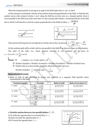 Magnetic Effect of Current 23
23genius PHYSICS
When the charged particle is moving at an angle to the field (other than 0o, 90o, or 180o).
In this situation resolving the velocity of the particle along and perpendicular to the field, we find that the
particle moves with constant velocity v cos along the field (as no force acts on a charged particle when it
moves parallel to the field) and at the same time it is also moving with velocity v sin perpendicular to the field
due to which it will describe a circle (in a plane perpendicular to the field) of radius.
qB
vsinm
r
)( θ

Time period and frequency do not depend on velocity and so they are given by
qB
m
T
2
 and
m
qB


2

So the resultant path will be a helix with its axis parallel to the field B

as shown in figure in this situation.
The pitch of the helix, (i.e., linear distance travelled in one rotation) will be given by
)cos(2)cos(  v
qB
m
vTp 
Note :  1 rotation  2  T and 1 pitch  1 T
 Number of pitches  Number of rotations  Number of repetition = Number of helical turns
 If pitch value is p, then number of pitches obtained in length l given as
Number of pitches
p
l
 and time reqd.
cosv
l
t 
Some standard results
 Ratio of radii of path described by proton and -particle in a magnetic field (particle enters
perpendicular to the field)
Constant quantity Formula Ratio of radii Ratio of curvature (c)
v - same
qB
mv
r  
q
m
r 
2:1: rrp 1:2: Rp cc
p - same
q
r
qB
p
r
1

1:2: rrp 2:1: Rp cc
k - same
q
m
r
qB
mk
r 
2 1:1: rrp 1:1: Rp cc
V - same
q
m
r 
2:1: rrp 1:2: Rp cc
 Particle motion between two parallel plates )( Bv 
(i) To strike the opposite plate it is essential that rd  .
(ii) Does not strike the opposite plate d > r.
(iii) To touch the opposite plate rd  .
 
   
      

      

      
d < r d = r
d > r
q, m

q, m
v

B


v
p
r
B
Y
X
Z
v sin
v cos
 