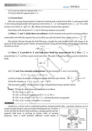 24 Magnetic Effect of Current
genius PHYSICS
(iv) To just not strike the opposite plate rd  .
(v) To just strike the opposite plate rd  .
(5) Lorentz force
When the moving charged particle is subjected simultaneously to both electric field E

and magnetic field
B

, the moving charged particle will experience electric force EqFe

 and magnetic force )( BvqFm

 ; so the
net force on it will be )]([ BvEqF  . Which is the famous ‘Lorentz-force equation’.
Depending on the directions of Ev,

and B

following situations are possible
(i) When Ev

, and B

all the three are collinear : In this situation as the particle is moving parallel or
antiparallel to the field, the magnetic force on it will be zero and only electric force will act and so
m
Eq
m
F
a



The particle will pass through the field following a straight line path (parallel field) with change in its
speed. So in this situation speed, velocity, momentum kinetic energy all will change without change in direction
of motion as shown
(ii) When E is parallel to B and both these fields are perpendicular to v then : eF is
perpendicular to mF and they cannot cancel each other. The path of charged particle is curved in both these
fields.
(iii) E,v and B are mutually perpendicular : In this situation if E

and B

are such that
0 me FFF

i.e., 0)/(  mFa

as shown in figure, the particle will pass through the field with same velocity.
And in this situation, as me FF  i.e., qvBqE  BEv /
This principle is used in ‘velocity-selector’ to get a charged beam having a specific velocity.
Note :  From the above discussion, conclusion is as follows
 If E = 0, B = 0, so F = 0.
 If E = 0, B  0, so F may be zero (if o
0 or o
180 ).
 If E  0, B  0, so F = 0 (if |||| me FF

 and their directions are opposite)
 If E  0, B = 0, so F  0 (because constantv

).
Cyclotron.
Cyclotron is a device used to accelerated positively charged particles (like, -particles, deutrons etc.) to
acquire enough energy to carry out nuclear disintegration etc. t is based
on the fact that the electric field accelerates a charged particle and the
magnetic field keeps it revolving in circular orbits of constant
frequency. Thus a small potential difference would impart if
Target
High frequency
oscillator
Energetic
proton beam
W
N
D1
S
D2
E

B

v
q
q
E

B

v
v
z
x
Fe
+ q
Fm
+ q
y
E

B

 