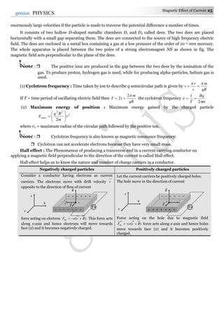 Magnetic Effect of Current 25
25genius PHYSICS
enormously large velocities if the particle is made to traverse the potential difference a number of times.
It consists of two hollow D-shaped metallic chambers D1 and D2 called dees. The two dees are placed
horizontally with a small gap separating them. The dees are connected to the source of high frequency electric
field. The dees are enclosed in a metal box containing a gas at a low pressure of the order of 10–3 mm mercury.
The whole apparatus is placed between the two poles of a strong electromagnet NS as shown in fig. The
magnetic field acts perpendicular to the plane of the dees.
Note :  The positive ions are produced in the gap between the two dees by the ionisation of the
gas. To produce proton, hydrogen gas is used; while for producing alpha-particles, helium gas is
used.
(1) Cyclotron frequency : Time taken by ion to describe q semicircular path is given by
qB
m
v
r
t


If T = time period of oscillating electric field then
qB
m
tT
2
2  the cyclotron frequency
m
Bq
T 

2
1

(2) Maximum energy of position : Maximum energy gained by the charged particle
2
22
max
2
r
m
Bq
E 








where r0 = maximum radius of the circular path followed by the positive ion.
Note :  Cyclotron frequency is also known as magnetic resonance frequency.
 Cyclotron can not accelerate electrons because they have very small mass.
Hall effect : The Phenomenon of producing a transverse emf in a current carrying conductor on
applying a magnetic field perpendicular to the direction of the current is called Hall effect.
Hall effect helps us to know the nature and number of charge carriers in a conductor.
Negatively charged particles Positively charged particles
Consider a conductor having electrons as current
carriers. The electrons move with drift velocity v
opposite to the direction of flow of current
force acting on electron ).( BveFm  This force acts
along x-axis and hence electrons will move towards
face (2) and it becomes negatively charged.
Let the current carriers be positively charged holes.
The hole move in the direction of current
Force acting on the hole due to magnetic field
)( BveFm  force acts along x-axis and hence holes
move towards face (2) and it becomes positively
charged.
+ + + + + +
–
– – – – –– –
v

F

B

VH
x
y
z – – – – – –
+
+ + + + ++ +
v

F

B

VH
x
y
z
 