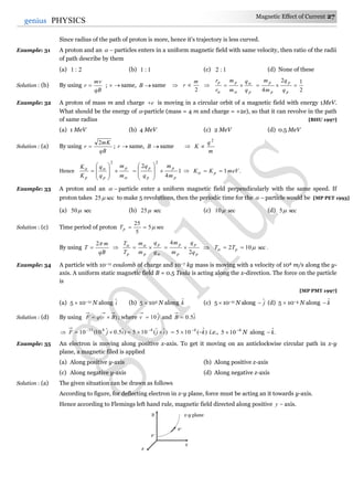 Magnetic Effect of Current 27
27genius PHYSICS
Since radius of the path of proton is more, hence it's trajectory is less curved.
Example: 31 A proton and an  particles enters in a uniform magnetic field with same velocity, then ratio of the radii
of path describe by them
(a) 2:1 (b) 1:1 (c) 1:2 (d) None of these
Solution : (b) By using
qB
mv
r  ; v same, B same 
2
m
r  
p
pp
q
q
m
m
r
r 


2
12
4

p
p
p
p
q
q
m
m
Example: 32 A proton of mass m and charge e is moving in a circular orbit of a magnetic field with energy 1MeV.
What should be the energy of -particle (mass = 4 m and charge = +2e), so that it can revolve in the path
of same radius [BHU 1997]
(a) 1 MeV (b) 4 MeV (c) 2 MeV (d) 0.5 MeV
Solution : (a) By using
qB
mK
r
2
 ; r same, B same 
m
q
K
2

Hence


m
m
q
q
K
K p
pp










2
1
4
2
2
p
p
p
p
m
m
q
q









  .1meVKK p 
Example: 33 A proton and an  particle enter a uniform magnetic field perpendicularly with the same speed. If
proton takes sec25 to make 5 revolutions, then the periodic time for the  particle would be [MP PET 1993]
(a) sec50 (b) sec25 (c) sec10 (d) sec5
Solution : (c) Time period of proton sec5
5
25
pT
By using
qB
m
T
2
 


q
q
m
m
T
T p
pp

p
p
p
p
q
q
m
m
2
4
  .sec102   pTT
Example: 34 A particle with 10–11 coulomb of charge and 10–7 kg mass is moving with a velocity of 108 m/s along the y-
axis. A uniform static magnetic field B = 0.5 Tesla is acting along the x-direction. The force on the particle
is
[MP PMT 1997]
(a) 5  10–11 N along iˆ (b) 5  103 N along kˆ (c) 5  10–11 N along jˆ (d) 5  10–4 N along kˆ
Solution : (d) By using )( BvqF  ; where jv ˆ10 and iB ˆ5.0
 )ˆˆ(105)ˆ5.0ˆ10(10 4811
ijijF  
)ˆ(105 4
k 
i.e., 4
105 
 N along .ˆk
Example: 35 An electron is moving along positive x-axis. To get it moving on an anticlockwise circular path in x-y
plane, a magnetic filed is applied
(a) Along positive y-axis (b) Along positive z-axis
(c) Along negative y-axis (d) Along negative z-axis
Solution : (a) The given situation can be drawn as follows
According to figure, for deflecting electron in x-y plane, force must be acting an it towards y-axis.
Hence according to Flemings left hand rule, magnetic field directed along positive y axis.
y
x
z
e–
e–
x-y plane
 