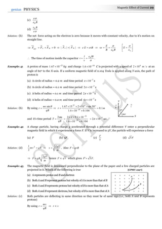 Magnetic Effect of Current 29
29genius PHYSICS
(c)
B
e
0

(d)


e
B0
Solution : (b) The net force acting on the electron is zero because it moves with constant velocity, due to it's motion on
straight line.
0 menet FFF  |||| me FF   evBEe  
BB
E
ve
0

 






o
E


 The time of motion inside the capacitor

 lB
v
l
t 0
 .
Example: 41 A proton of mass 27
1067.1 
 kg and charge 19
106.1 
 C is projected with a speed of sm /102 6
 at an
angle of 600 to the X-axis. If a uniform magnetic field of 0.104 Tesla is applied along Y-axis, the path of
proton is
(a) A circle of radius = 0.2 m and time period 7
10
 s
(b) A circle of radius = 0.1 m and time period 7
102 
 s
(c) A helix of radius = 0.1 m and time period 7
102 
 s
(d) A helix of radius = 0.2 m and time period 7
104 
 s
Solution : (b) By using
qB
mv
r
sin
  mr 1.0
104.0106.1
30sin1021567.1
19
627



 
and it's time period
qB
m
T
2

104.0106.1
101.92
19
31


 


.sec102 7
 
Example: 42 A charge particle, having charge q accelerated through a potential difference V enter a perpendicular
magnetic field in which it experiences a force F. If V is increased to 5V, the particle will experience a force
(a) F (b) 5F (c)
5
F
(d) F5
Solution : (d) qVmv 2
2
1

m
qV
v
2
 . Also qvBF 

m
qV
qBF
2
 hence VF  which gives .5' FF 
Example: 43 The magnetic field is downward perpendicular to the plane of the paper and a few charged particles are
projected in it. Which of the following is true [CPMT 1997]
(a) Arepresentsprotonand Bandelectron
(b) BothAandBrepresentprotonsbutvelocityofAismorethanthatofB
(c) BothAandBrepresentsprotonsbutvelocityofBismorethanthatofA
(d) BothAandBrepresentelectrons,butvelocityofBismorethanthatofA
Solution : (c) Both particles are deflecting in same direction so they must be of same sign.(i.e., both A and B represents
protons)
By using
qB
mv
r   vr 
X
Y

v

B
30o
60o
      
      
      
      
      
A
B
      
 
