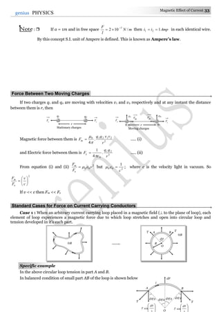 Magnetic Effect of Current 33
33genius PHYSICS
Note :  If a = 1m and in free space mN
l
F
/102 7
 then Ampii 121  in each identical wire.
By this concept S.I. unit of Ampere is defined. This is known as Ampere’s law.
Force Between Two Moving Charges.
If two charges q1 and q2 are moving with velocities v1 and v2 respectively and at any instant the distance
between them is r, then
Magnetic force between them is 2
21210
.
4 r
vvqq
Fm


 ..... (i)
and Electric force between them is 2
21
0
.
4
1
r
qq
Fe

 ..... (ii)
From equation (i) and (ii) 2
00 v
F
F
e
m
 but 200
1
c
 ; where c is the velocity light in vacuum. So
2







c
v
F
F
e
m
If v << c then Fm << Fe
Standard Cases for Force on Current Carrying Conductors.
Case 1 : When an arbitrary current carrying loop placed in a magnetic field ( to the plane of loop), each
element of loop experiences a magnetic force due to which loop stretches and open into circular loop and
tension developed in it’s each part.
Specific example
In the above circular loop tension in part A and B.
In balanced condition of small part AB of the loop is shown below
B
B
O
R
d
AT TB
T
A B
dF
d/2




sin
dθ
T 



sin
dθ
T
d/2d/2 d/2
T
i
O
r
q1 q2
e
Fe
F
Stationary charges
rq1 q2
e
Fe
F
Moving charges
v1 v2
mF mF
 
