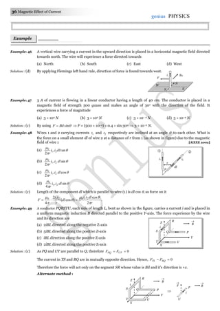 36 Magnetic Effect of Current
genius PHYSICS
Example: 46 A vertical wire carrying a current in the upward direction is placed in a horizontal magnetic field directed
towards north. The wire will experience a force directed towards
(a) North (b) South (c) East (d) West
Solution : (d) By applying Flemings left hand rule, direction of force is found towards west.
Example: 47 3 A of current is flowing in a linear conductor having a length of 40 cm. The conductor is placed in a
magnetic field of strength 500 gauss and makes an angle of 30o with the direction of the field. It
experiences a force of magnitude
(a) 3  104 N (b) 3  102 N (c) 3  10– 2 N (d) 3  10–4 N
Solution : (c) By using sinBilF   F = (500  10–4)  0.4  sin 30o  3  10–2 N.
Example: 48 Wires 1 and 2 carrying currents 1t and 2t respectively are inclined at an angle  to each other. What is
the force on a small element dl of wire 2 at a distance of r from 1 (as shown in figure) due to the magnetic
field of wire 1 [AIEEE 2002]
(a) 


tan,
2
21
0
dlii
r
(b) 


sin,
2
21
0
dlii
r
(c) 


cos,
2
21
0
dlii
r
(d) 


sin,
4
21
0
dlii
r
Solution : (c) Length of the component dl which is parallel to wire (1) is dl cos , so force on it
r
dlii
dl
r
ii
F





2
cos
)cos(
2
4
210210
 .
Example: 49 A conductor PQRSTU, each side of length L, bent as shown in the figure, carries a current i and is placed in
a uniform magnetic induction B directed parallel to the positive Y-axis. The force experience by the wire
and its direction are
(a) 2iBL directed along the negative Z-axis
(b) 5iBL directed along the positive Z-axis
(c) iBL direction along the positive Z-axis
(d) 2iBL directed along the positive Z-axis
Solution : (c) As PQ and UT are parallel to Q, therefore 0 UTPQ FF
The current in TS and RQ are in mutually opposite direction. Hence, 0 RQTS FF
Therefore the force will act only on the segment SR whose value is Bil and it’s direction is +z.
Alternate method :
Example
s
BHi
N
W
ES
F
Z
R
Q P
Y
UT
B

i
S
X
B

Z
R
Q P
Y
UT
i
S
X
P
U
F

i
B


i1 i2
dl

r

 