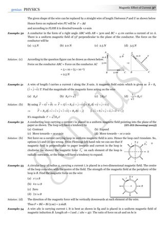 Magnetic Effect of Current 37
37genius PHYSICS
The given shape of the wire can be replaced by a straight wire of length l between P and U as shown below
Hence force on replaced wire PU will be BilF 
and according to FLHR it is directed towards +z-axis
Example: 50 A conductor in the form of a right angle ABC with AB = 3cm and BC = 4 cm carries a current of 10 A.
There is a uniform magnetic field of 5T perpendicular to the plane of the conductor. The force on the
conductor will be
(a) 1.5 N (b) 2.0 N (c) 2.5 N (d) 3.5 N
Solution : (c) According to the question figure can be drawn as shown below.
Force on the conductor ABC = Force on the conductor AC
= 5  10  (5  10–2)
= 2.5 N
Example: 51 A wire of length l carries a current i along the X-axis. A magnetic field exists which is given as 0BB 
( )ˆˆˆ kji  T. Find the magnitude of the magnetic force acting on the wire
(a) ilB0 (b) 20 liB (c) liB02 (d) liB0
2
1

Solution : (b) By using )( BliF   )]ˆˆˆ(ˆ[)]ˆˆˆ(ˆ[ 00 kjiiilBkjiBiliF 
 ]ˆˆˆˆˆˆ[0 kijiiiilBF  ]ˆˆ[0 jkilB  }ˆˆˆ,ˆˆˆ,0ˆˆ{ jkikjiii 
It's magnitude ilBF 02
Example: 52 A conducting loop carrying a current i is placed in a uniform magnetic field pointing into the plane of the
paper as shown. The loop will have a tendency to [IIT-JEE (Screening) 2003]]
(a) Contract (b) Expand
(c) Move towards + ve x-axis (d) Move towards – ve x-axis
Solution : (b) Net force on a current carrying loop in uniform magnetic field is zero. Hence the loop can't translate. So,
options (c) and (d) are wrong. From Flemings left hand rule we can see that if
magnetic field is perpendicular to paper inwards and current in the loop is
clockwise (as shown) the magnetic force mF on each element of the loop is
radially outwards, or the loops will have a tendency to expand.
Example: 53 A circular loop of radius a, carrying a current i, is placed in a two-dimensional magnetic field. The centre
of the loop coincides with the centre of the field. The strength of the magnetic field at the periphery of the
loop is B. Find the magnetic force on the wire
(a) Bai
(b) Bai4
(c) Zero
(d) Bai2
Solution : (d) The direction of the magnetic force will be vertically downwards at each element of the wire.
Thus F = Bil = Bi (2a) = 2iaB.
Example: 54 A wire abc is carrying current i. It is bent as shown in fig and is placed in a uniform magnetic field of
magnetic induction B. Length ab = l and  abc = 45o. The ratio of force on ab and on bc is
i
Y
Ba
i
Y
X
Fm


A
B C
3 cm
4 cm
10 A B



A
C
10 A F
B
 