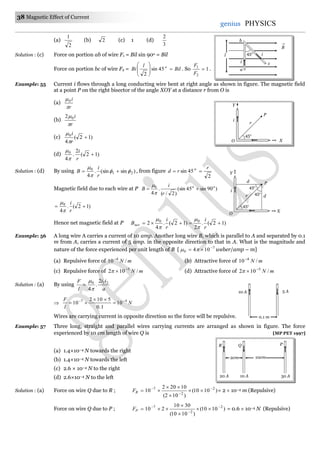 38 Magnetic Effect of Current
genius PHYSICS
(a)
2
1
(b) 2 (c) 1 (d)
3
2
Solution : (c) Force on portion ab of wire F1 = Bil sin 90o = Bil
Force on portion bc of wire F2 = Bil
l
Bi o








45sin
2
. So 1
2
1

F
F
.
Example: 55 Current i flows through a long conducting wire bent at right angle as shown in figure. The magnetic field
at a point P on the right bisector of the angle XOY at a distance r from O is
(a)
r
i

0
(b)
r
i

02
(c) )12(
4
0

r
i


(d) )12(
2
.
4
0

r
i


Solution : (d) By using )sin(sin.
4
21
0




r
i
B , from figure
2
45sin
r
rd o

Magnetic field due to each wire at P )90sin45(sin
)2/(
.
4
0 oo
r
i
B 


)12(.
4
0

r
i


Hence net magnetic field at P )12(.
2
)12(.
4
2 00

r
i
r
i
Bnet




Example: 56 A long wire A carries a current of 10 amp. Another long wire B, which is parallel to A and separated by 0.1
m from A, carries a current of 5 amp. in the opposite direction to that in A. What is the magnitude and
nature of the force experienced per unit length of B [ 7
0 104 
  weber/amp – m]
(a) Repulsive force of mN /10 4
(b) Attractive force of mN /10 4
(c) Repulsive force of mN /102 5
 (d) Attractive force of mN /102 5

Solution : (a) By using
a
ii
l
F 210 2
.
4


 N
l
F 47
10
1.0
5102
10 



Wires are carrying current in opposite direction so the force will be repulsive.
Example: 57 Three long, straight and parallel wires carrying currents are arranged as shown in figure. The force
experienced by 10 cm length of wire Q is [MP PET 1997]
(a) 1.4×10–4 N towards the right
(b) 1.4×10–4 N towards the left
(c) 2.6 × 10–4 N to the right
(d) 2.6×10–4 N to the left
Solution : (a) Force on wire Q due to R ; )1010(
)102(
10202
10 2
2
7 





RF = 2  10–4 m (Repulsive)
Force on wire Q due to P ; )1010(
)1010(
3010
210 2
2
7 





PF = 0.6  10–4 N (Repulsive)
10 A 5 A
0.1 m
10cm2cm
R Q
10 A20 A 30 A
P
45o
P
X
Y
r
i
O
d
i
45o
d
P
45o
45o
X
Y
r
O
l
B

45o
a
ci
i
b
 