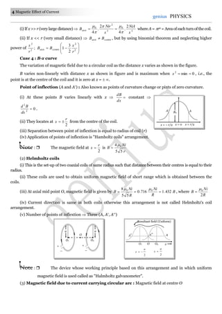 4 Magnetic Effect of Current
genius PHYSICS
(i) If x >> r (very large distance)  3
0
3
2
0 2
.
4
2
.
4 x
NiA
x
Nir
Baxis




 where A = r2 = Area of each turn of the coil.
(ii) If x << r (very small distance)  centreaxis BB  , but by using binomial theorem and neglecting higher
power of ;2
2
r
x








 2
2
2
3
1
r
x
BB centreaxis
Case 4 : B-x curve
The variation of magnetic field due to a circular coil as the distance x varies as shown in the figure.
B varies non-linearly with distance x as shown in figure and is maximum when 0min2
x , i.e., the
point is at the centre of the coil and it is zero at x =  .
Point of inflection (A and A) : Also known as points of curvature change or pints of zero curvature.
(i) At these points B varies linearly with x  
dx
dB
constant 
02
2

dx
Bd
.
(ii) They locates at
2
r
x  from the centre of the coil.
(iii) Separation between point of inflextion is equal to radius of coil (r)
(iv) Application of points of inflextion is "Hamholtz coils" arrangement.
Note :  The magnetic field at
2
r
x  is
r
Ni
B
55
4 0

(2) Helmholtz coils
(i) This is the set-up of two coaxial coils of same radius such that distance between their centres is equal to their
radius.
(ii) These coils are used to obtain uniform magnetic field of short range which is obtained between the
coils.
(iii) At axial mid point O, magnetic field is given by B
R
Ni
R
Ni
B 432.1716.0
55
8 00


, where
R
Ni
B
2
0

(iv) Current direction is same in both coils otherwise this arrangement is not called Helmholtz's coil
arrangement.
(v) Number of points of inflextion  Three (A, A, A)
Note :  The device whose working principle based on this arrangement and in which uniform
magnetic field is used called as "Halmholtz galvanometer".
(3) Magnetic field due to current carrying circular arc : Magnetic field at centre O
A AB0
x = – r/2 x = 0 x = r/2
a
O2
O
+
–
a
O1
+
–
O xO2O1
2
a
x 
2
a
x 
Resultant field (Uniform)
A A A
 