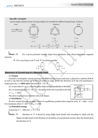 Magnetic Effect of Current 41
41genius PHYSICS
Specific examples
A given length constant current carrying straight wire moulded into different shaped loops. as shown
Linear Square Equilateral Circle
l = 4a l = 3a l = 2r
A = a2 2
4
3
aA  A = r2
16
2
2 il
iaM 
36
3
4
3 2
2 il
aiM 











4
)(
2
2 il
riM   max.
Note :  For a given perimeter circular shape have maximum area. Hence maximum magnetic
moment.
 For a any loop or coil B and M are always parallel.
Behaviour of Current loop In a Magnetic Field.
(1) Torque
Consider a rectangular current carrying coil PQRS having N turns and area A, placed in a uniform field B,
in such a way that the normal )ˆ(n to the coil makes an angle  with the direction of B. the coil experiences a
torque given by  = NBiA sin . Vectorially BM


(i)  is zero when  = 0, i.e., when the plane of the coil is perpendicular to the field.
(ii)  is maximum when o
90 , i.e., the plane of the coil is parallel to the field.
 NBiAmax
The above expression is valid for coils of all shapes.
(2) Workdone
If coil is rotated through an angle  from it's equilibrium position then required work. ).cos1(  MBW
It is maximum when  = 180o  Wmax = 2 MB
(3) Potential energy
Is given by U = – MB cos  BMU .
Note :  Direction of M is found by using Right hand thumb rule according to which curl the
fingers of right hand in the direction of circulation of conventional current, then the thumb gives
the direction of M .
MB , MB ,
PQ = RS =i
QR = SP = b
B

S
Q
P
R

n^
a
i
i
l
i
i
 
