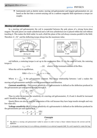 42 Magnetic Effect of Current
genius PHYSICS
 Instruments such as electric motor, moving coil galvanometer and tangent galvanometers etc. are
based on the fact that a current-carrying coil in a uniform magnetic field experiences a torque (or
couple).
Moving coil galvanometer.
In a moving coil galvanometer the coil is suspended between the pole pieces of a strong horse-shoe
magnet. The pole pieces are made cylinderical and a soft iron cylinderical core is placed within the coil without
touching it. This makes the field radial. In such a field the plane of the coil always remains parallel to the field.
Therefore o
90 and the deflecting torque always has the maximum value.
NBiAdef ......(i)
coil deflects, a restoring torque is set up in the suspension fibre. If  is the angle of twist, the restoring
torque is
 Crest .....(ii) where C is the torsional constant of the fibre.
When the coil is in equilibrium.
NBiA = C  
NBA
C
i   Ki  ,
Where
NBA
C
K  is the galvanometer constant. This linear relationship between i and  makes the
moving coil galvanometer useful for current measurement and detection.
Current sensitivity : The current sensitivity of a galvanometer is defined as the deflection produced in
the galvanometer per unit current flowing through it.
C
NBA
i
Si 

Thus in order to increase the sensitivity of a moving coil galvanometer, N, B and A should be increased
and C should be decreased.
Quartz fibres can also be used for suspension of the coil because they have large tensile strength and very
low value of k.
Voltage sensitivity (SV) : Voltage sensitivity of a galvanometer is defined as the deflection produced in
the galvanometer per unit applied to it.
RC
NBA
R
S
iRV
S i
V 

Concepts
 The field in a moving coil galvanometer radial in nature in order to have a linear relation between the current and the
deflection.
 A rectangular current loop is in an arbitrary orientation in an external magnetic field. No work required to rotate the loop
Spring
1
0
2
3
4
5 1
2
3
4
5
N S Moving
coil
Magnet
(fixed)
Moving coil
Galvanometer
F=nBil
F
F
Core
N S
 