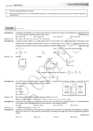 Magnetic Effect of Current 43
43genius PHYSICS
about an axis perpendicular to it's plane.
 Moving coil galvanometer can be made ballistic by using a non-conducting frame (made of ivory or bamboo) instead of a
metallic frame.
Example: 61 A circular coil of radius 4 cm and 20 turns carries a current of 3 ampere. It is placed in a magnetic field of
0.5 T. The magnetic dipole moment of the coil is [MP PMT 2001]
(a) 0.60 A-m2 (b) 0.45 A-m2 (c) 0.3 A-m2 (d) 0.15 A-m2
Solution : (c) M = niA  M = 20  3   ( 4  10–2)2 = 0.3 A-m2.
Example: 62 A steady current i flows in a small square loop of wire of side L in a horizontal plane. The loop is now
folded about its middle such that half of it lies in a vertical plane. Let 1 and 2 respectively denote the
magnetic moments due to the current loop before and after folding. Then [IIT-JEE 1993]
(a) 02  (b) 1 and 2 are in the same direction
(c) 2
||
||
2
1



(d) 








2
1
||
||
2
1


Solution : (c) Initially Finally
M = magnetic moment due to each part
222
1
2








iL
L
L
i

2
2
2
2 11
2

  M
Example: 63 A coil of 50 turns is situated in a magnetic field b = 0.25weber/m2 as shown in figure. A current of 2A is
flowing in the coil. Torque acting on the coil will be
(a) 0.15 N
(b) 0.3 N
(c) 0.45 N
(d) 0.6 N
Solution : (b) Since plane of the coil is parallel to magnetic field. So  = 90o
Hence  = NBiA sin 90o = NBiA = 50  0.25  2  (12  10–2  10  10–2) = 0.3 N.
Example: 64 A circular loop of area 1 cm2, carrying a current of 10 A, is placed in a magnetic field of 0.1 T perpendicular
to the plane of the loop. The torque on the loop due to the magnetic field is
(a) Zero (b) 10–4 N-m (c) 10–2 N-m (d) 1 N-m
Solution : (a)  = NBiA sin ; given  = 0 so  = 0.
Example: 65 A circular coil of radius 4 cm has 50 turns. In this coil a current of 2 A is flowing. It is placed in a magnetic
field of 0.1 weber/m2. The amount of work done in rotating it through 180o from its equilibrium position
will be
[CPMT 1977]
(a) 0.1 J (b) 0.2 J (c) 0.4 (d) 0.8 J
N S
B

A B
D C
12cm
10 cm
Example
s
L
i
1 = iL2
L
L/2
L/2
L
L


M
2M
M
 