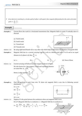 Magnetic Effect of Current 7
7genius PHYSICS
 If an electron is revolving in a circular path of radius r with speed v then magnetic field produced at the centre of circular
path 2
0
.
4 r
ev
B


 .
Example: 1 Current flows due north in a horizontal transmission line. Magnetic field at a point P vertically above it
directed
(a) North wards
(b) South wards
(c) Toward east
(d) Towards west
Solution : (c) By using right hand thumb rule or any other rule which helps to determine the direction of magnetic field.
Example: 2 Magnetic field due to a current carrying loop or a coil at a distant axial point P is B1 and at an equal
distance in it's plane is B2 then
2
1
B
B
is
(a) 2 (b) 1 (c)
2
1
(d) None of these
Solution : (a) Current carrying coil behaves as a bar magnet as shown in figure.
We also knows for a bar magnet, if axial and equatorial distance
are same then ea BB 2
Hence, in this equation
1
2
2
1

B
B
Example: 3 Find the position of point from wire 'B' where net magnetic field is zero due to following current
distribution
(a) 4 cm
(b) cm
7
30
(c) cm
7
12
(d) 2 cm
Solution : (c) Suppose P is the point between the conductors where net magnetic field is zero.
So at P |Magnetic field due to conductor 1| = |Magnetic field due to conductor 2|
i.e.
)6(
)2(2
.
4
)5(2
.
4
00
x
i
i
i







xx 

6
95
 cmx
7
30

Example
s
x
Q B2
P
B1
x
S N
5i
1 2
PB2
B1
2i
6 cm
x cm (6 – x)
cm
N
E
W
S
P
i
A B
5i 2i
6cm
 