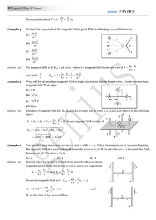 8 Magnetic Effect of Current
genius PHYSICS
Hence position from B cm
7
12
7
30
6 
Example: 4 Find out the magnitude of the magnetic field at point P due to following current distribution
(a) 2
0
r
ia


(b)
r
ia

 2
0
(c) 2
0
2 r
ia


(d) 2
02
r
ia


Solution : (a) Net magnetic field at P, Bnet = 2B sin ; where B = magnetic field due to one wire at P
r
i2
.
4
0



and
r
a
sin  2
00 2
.
4
2
r
ia
r
a
r
i
Bnet




 .
Example: 5 What will be the resultant magnetic field at origin due to four infinite length wires. If each wire produces
magnetic field 'B' at origin
(a) 4 B
(b) B2
(c) B22
(d) Zero
Solution : (c) Direction of magnetic field (B1, B2, B3 and B4) at origin due to wires 1, 2, 3 and 4 are shown in the following
figure.
B
x
i
BBBB 
2
.
4
0
4321


. So net magnetic field at origin O
2
42
2
21 )()( BBBBBnet 
BBB 22)2()2( 22

Example: 6 Two parallel, long wires carry currents 1i and 2i with 21 ii  . When the currents are in the same direction,
the magnetic field at a point midway between the wires is 10 T. If the direction of 2i is reversed, the field
becomes 30 T. The ratio 21 / ii is
(a) 4 (b) 3 (c) 2 (d) 1
Solution : (c) Initially when wires carry currents in the same direction as shown.
Magnetic field at mid point O due to wires 1 and 2 are respectively

x
i
B 10
1
2
.
4

and
x
i
B 20
2
2
.
4

 
Hence net magnetic field at O )(
2
4
21
0
ii
x
Bnet 


 )(
2
.
4
1010 21
06
ii
x
 


.....(i)
If the direction of i2 is reversed then
4
3
i
i
i
i
O
1
2
B4
B1B3
B2
O
x x
i1 i2
1 2
O
x x
i1 i2
1 2


a
a
M
i
i B
B
r
r
P
x
1
Y
X
4
3
2
i
i
i
ix
 