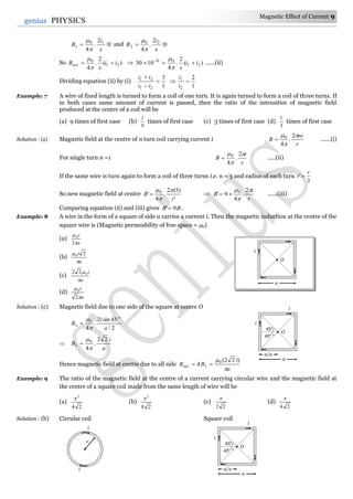 Magnetic Effect of Current 9
9genius PHYSICS

x
i
B 10
1
2
.
4

and 
x
i
B 20
2
2
.
4

So )(
2
.
4
21
0
ii
x
Bnet 


 )(
2
.
4
1030 21
06
ii
x
 


......(ii)
Dividing equation (ii) by (i)
1
3
21
21



ii
ii

1
2
2
1

i
i
Example: 7 A wire of fixed length is turned to form a coil of one turn. It is again turned to form a coil of three turns. If
in both cases same amount of current is passed, then the ratio of the intensities of magnetic field
produced at the centre of a coil will be
(a) 9 times of first case (b)
9
1
times of first case (c) 3 times of first case (d)
3
1
times of first case
Solution : (a) Magnetic field at the centre of n turn coil carrying current i
r
ni
B


 2
.
4
0
 ......(i)
For single turn n =1
r
i
B


 2
.
4
0
 .....(ii)
If the same wire is turn again to form a coil of three turns i.e. n = 3 and radius of each turn
3
'
r
r 
So new magnetic field at centre
'
)3(2
.
4
' 0
r
B



 
r
i
B


 2
.
4
9' 0
 ......(iii)
Comparing equation (ii) and (iii) gives BB 9' .
Example: 8 A wire in the form of a square of side a carries a current i. Then the magnetic induction at the centre of the
square wire is (Magnetic permeability of free space = 0)
(a)
a
i


2
0
(b)
a
i

 20
(c)
a
i

022
(d)
a
i


2
0
Solution : (c) Magnetic field due to one side of the square at centre O
2/
45sin2
.
4
0
1
a
i
B
o




a
i
B
22
.
4
0
1



Hence magnetic field at centre due to all side
a
i
BBnet

 )22(
4 0
1 
Example: 9 The ratio of the magnetic field at the centre of a current carrying circular wire and the magnetic field at
the centre of a square coil made from the same length of wire will be
(a)
24
2

(b)
28
2

(c)
22

(d)
24

Solution : (b) Circular coil Square coil
i
i
r
45o
45o
O
i
a/2
a
i
45o
45o
O
i
a/2
a
i
O
i
a
 