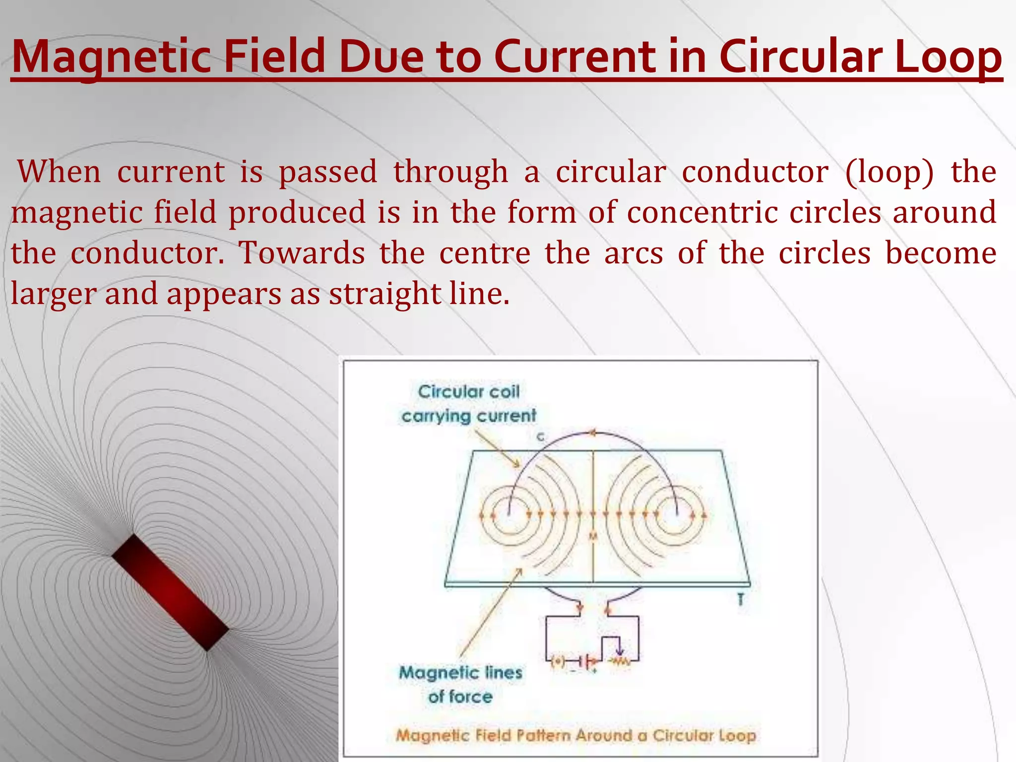 Magnetic Field Due to Current in Circular Loop
When current is passed through a circular conductor (loop) the
magnetic field produced is in the form of concentric circles around
the conductor. Towards the centre the arcs of the circles become
larger and appears as straight line.
 