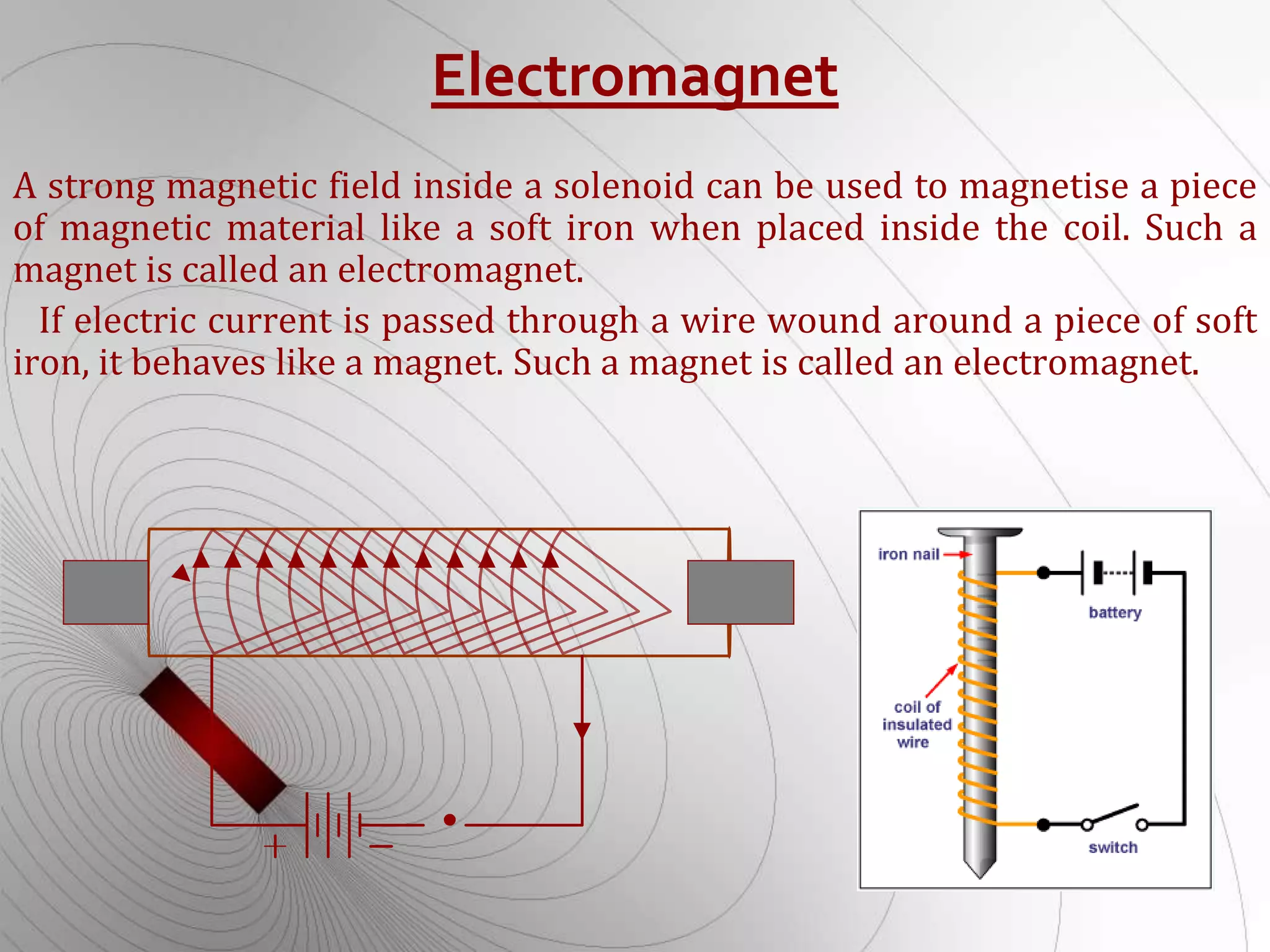 Electromagnet
A strong magnetic field inside a solenoid can be used to magnetise a piece
of magnetic material like a soft iron when placed inside the coil. Such a
magnet is called an electromagnet.
If electric current is passed through a wire wound around a piece of soft
iron, it behaves like a magnet. Such a magnet is called an electromagnet.
 