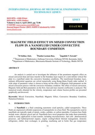 International Journal of Mechanical Engineering and Technology (IJMET), ISSN 0976 – 6340(Print),
ISSN 0976 – 6359(Online), Volume 6, Issue 4, April (2015), pp. 72-86© IAEME
72
MAGNETIC FIELD EFFECT ON MIXED CONVECTION
FLOW IN A NANOFLUID UNDER CONVECTIVE
BOUNDARY CONDITION
1
M Subhas Abel, 2
Pamita Laxman Rao, 3
Jagadish V.Tawade*
1, 2
Department of Mathematics, Gulbarga University, Gulbarga-585106, Karnataka, India
3*
Department of Mathematics, Bheemanna Khandre Institute of Technology, Bhalki-585328
ABSTRACT
An analysis is carried out to investigate the influence of the prominent magnetic effect on
mixed convection heat and mass transfer in the boundary layer region of a semi-infinite vertical flat
plate in a nanofluid under the convective boundary conditions. The transformed boundary layer,
ordinary differential equations are solved numerically using Runge-Kutta Fourth order method. A
wide range of parameter values is chosen to bring out the effect of Magnetic field parameter on the
mixed convection process with the convective boundary condition. The effect of mixed convection,
Magnetic field and Biot parameters on the flow, heat and mass transfer coefficients is analyzed. The
numerical results obtained for the velocity, temperature and volume fraction profiles are presented
graphically and discussed.
Keywords: Mixed Convection, Nanofluid, Magnetic Effect, Convective Boundary Condition,
Numerical Solution.
1. INTRODUCTION
A Nanofluid is a fluid containing nanometer sized particles, called nanoparticles. These
fluids are engineered colloidal suspensions of nanoparticles in a base fluid. The nanoparticles used in
nanofluids are typically made of metals, oxides, carbides, or carbon nanotubes. Common base fluids
include water, ethylene glycol and oil. Nanofluids have novel properties that make them potentially
useful in many applications in heat transfer, including microelectronics, fuel cells pharmaceutical
processes, and hybrid-powered engines, engine cooling/vehicle thermal management, domestic
refrigerator, chiller, heat exchanger, in grinding, machining and in boiler flue gas temperature
INTERNATIONAL JOURNAL OF MECHANICAL ENGINEERING AND
TECHNOLOGY (IJMET)
ISSN 0976 – 6340 (Print)
ISSN 0976 – 6359 (Online)
Volume 6, Issue 4, April (2015), pp. 72-86
© IAEME: www.iaeme.com/IJMET.asp
Journal Impact Factor (2015): 8.8293 (Calculated by GISI)
www.jifactor.com
IJMET
© I A E M E
 