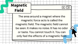 The area around a magnet where the
magnetic force acts is called the
magnetic field. The magnetic field cannot
be seen. It makes no noise. It has no odor
or taste. You cannot touch it. You can
only feel the effects of a magnetic field.