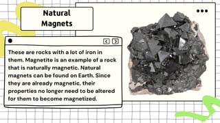 These are rocks with a lot of iron in
them. Magnetite is an example of a rock
that is naturally magnetic. Natural
magnets can be found on Earth. Since
they are already magnetic, their
properties no longer need to be altered
for them to become magnetized.
