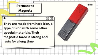 They are made from hard iron, a
type of iron with some other
special materials. Their
magnetic force is strong and
lasts for a long time.