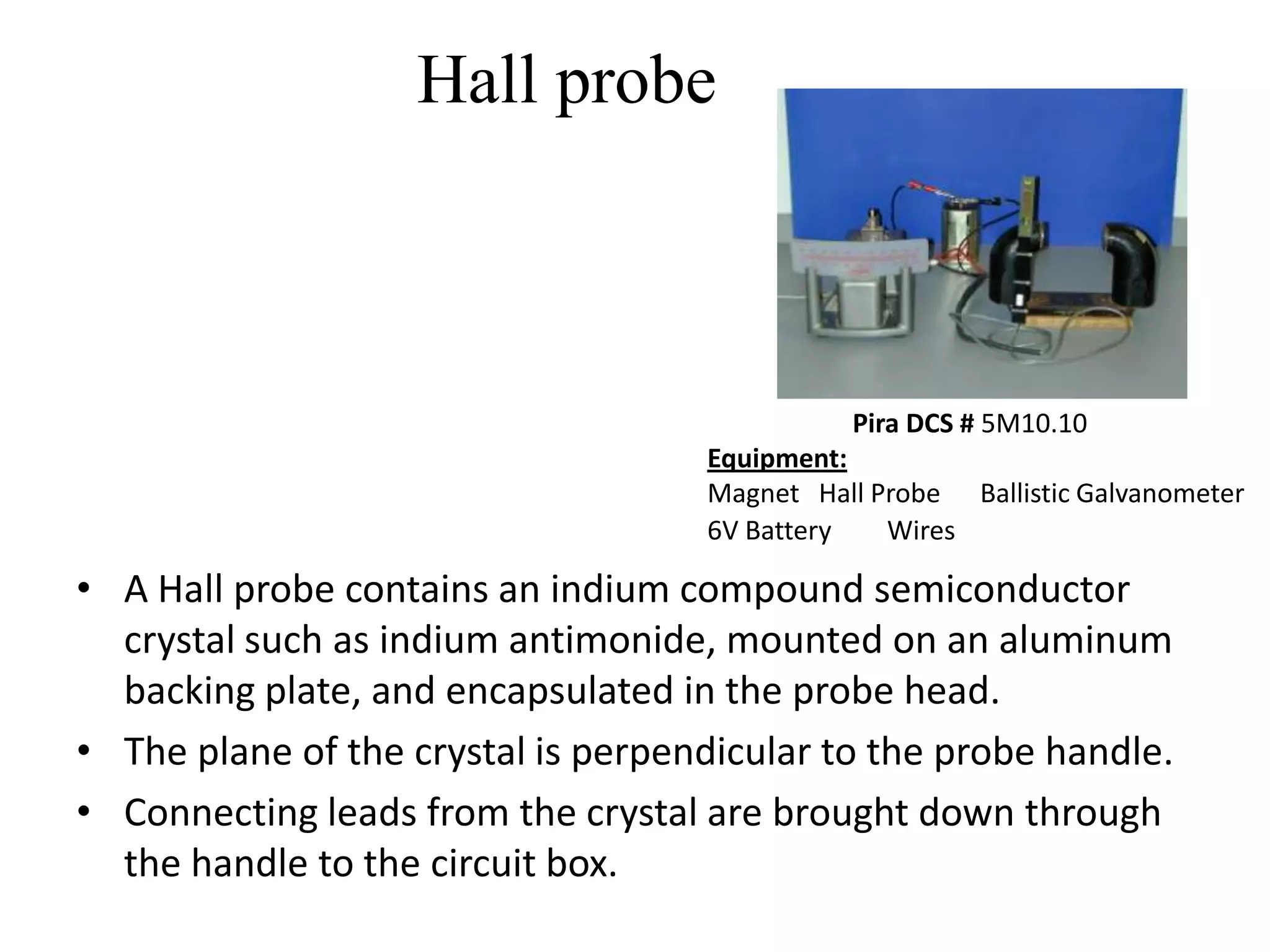 Hall probe



                                              Pira DCS # 5M10.10
                                    Equipment:
                                    Magnet Hall Probe Ballistic Galvanometer
                                    6V Battery   Wires

• A Hall probe contains an indium compound semiconductor
  crystal such as indium antimonide, mounted on an aluminum
  backing plate, and encapsulated in the probe head.
• The plane of the crystal is perpendicular to the probe handle.
• Connecting leads from the crystal are brought down through
  the handle to the circuit box.
 