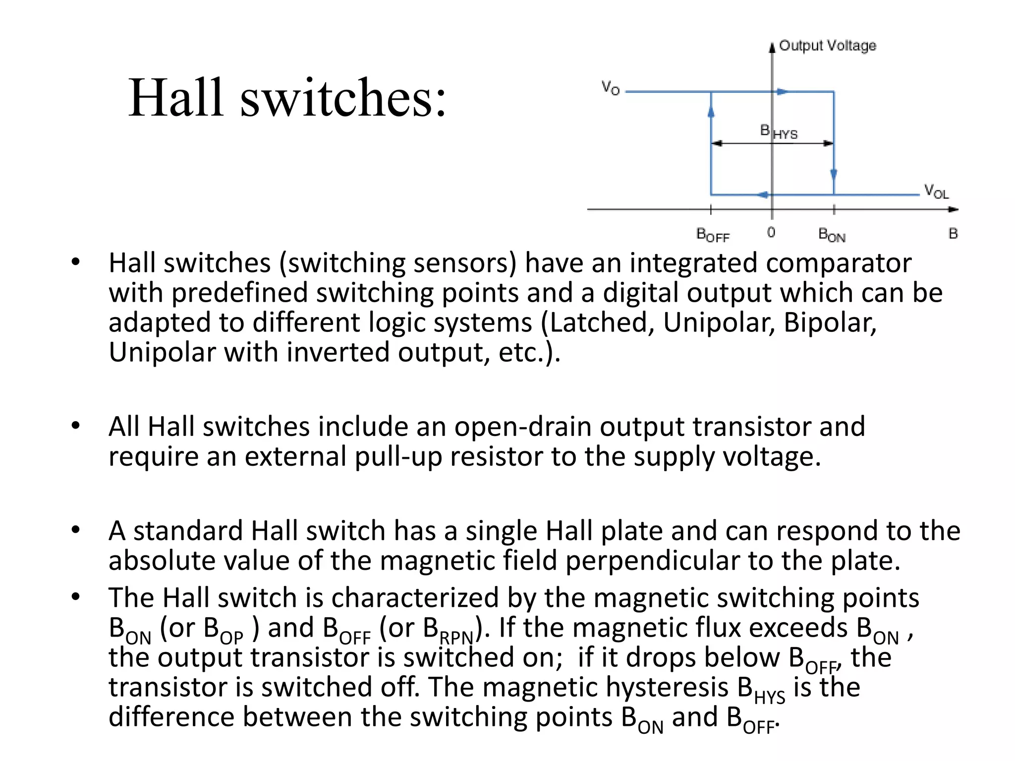 Hall switches:

• Hall switches (switching sensors) have an integrated comparator
  with predefined switching points and a digital output which can be
  adapted to different logic systems (Latched, Unipolar, Bipolar,
  Unipolar with inverted output, etc.).

• All Hall switches include an open-drain output transistor and
  require an external pull-up resistor to the supply voltage.

• A standard Hall switch has a single Hall plate and can respond to the
  absolute value of the magnetic field perpendicular to the plate.
• The Hall switch is characterized by the magnetic switching points
  BON (or BOP ) and BOFF (or BRPN). If the magnetic flux exceeds BON ,
  the output transistor is switched on; if it drops below BOFF, the
  transistor is switched off. The magnetic hysteresis BHYS is the
  difference between the switching points BON and BOFF.
 