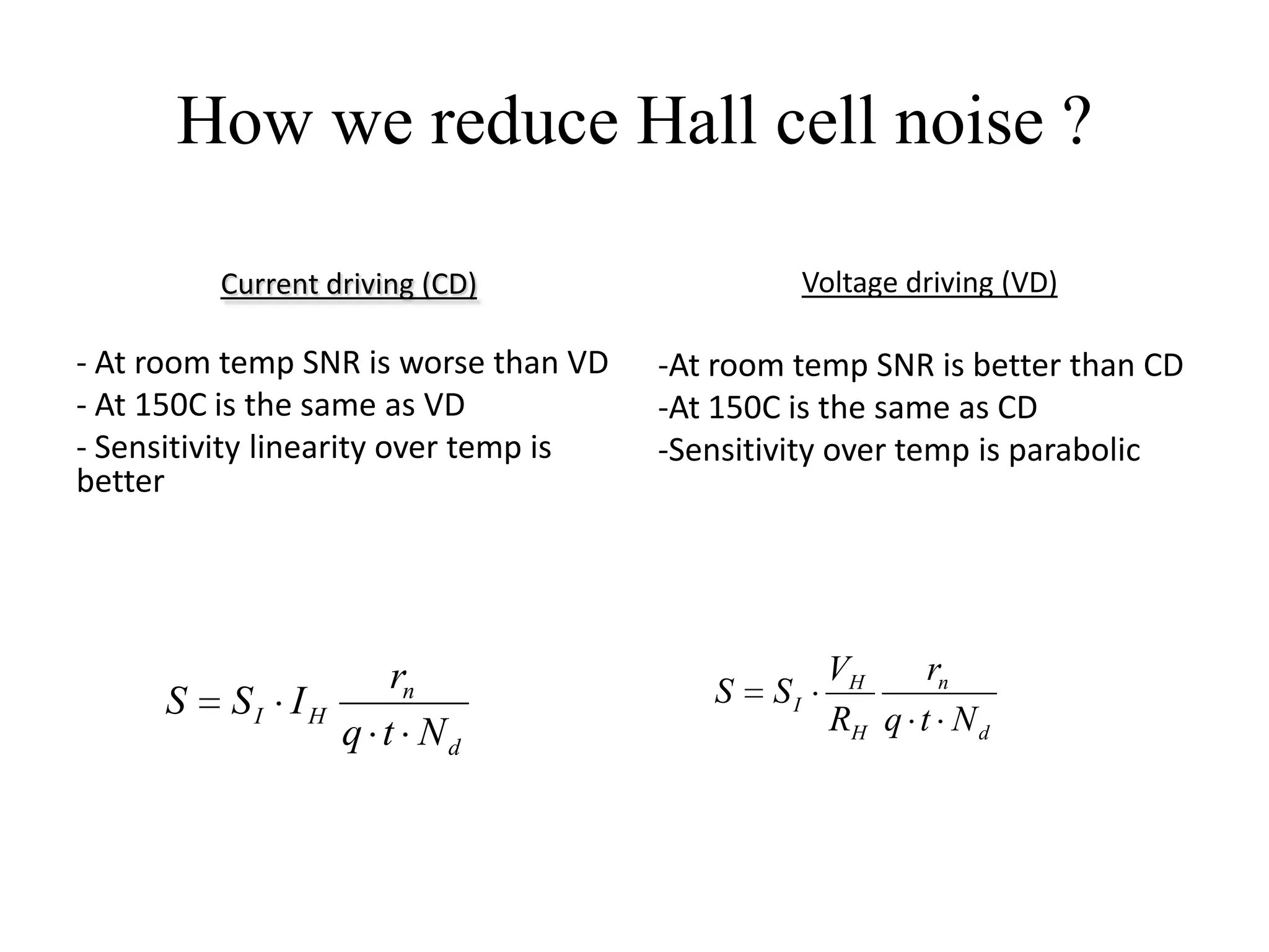 How we reduce Hall cell noise ?

          Current driving (CD)                     Voltage driving (VD)

- At room temp SNR is worse than VD    -At room temp SNR is better than CD
- At 150C is the same as VD            -At 150C is the same as CD
- Sensitivity linearity over temp is   -Sensitivity over temp is parabolic
better




                    rn                              VH    rn
      S   SI I H                          S   SI
                 q t Nd                             RH q t N d
 