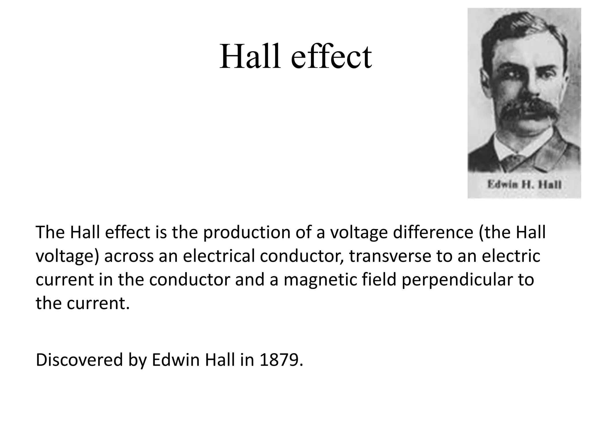 Hall effect



The Hall effect is the production of a voltage difference (the Hall
voltage) across an electrical conductor, transverse to an electric
current in the conductor and a magnetic field perpendicular to
the current.

Discovered by Edwin Hall in 1879.
 