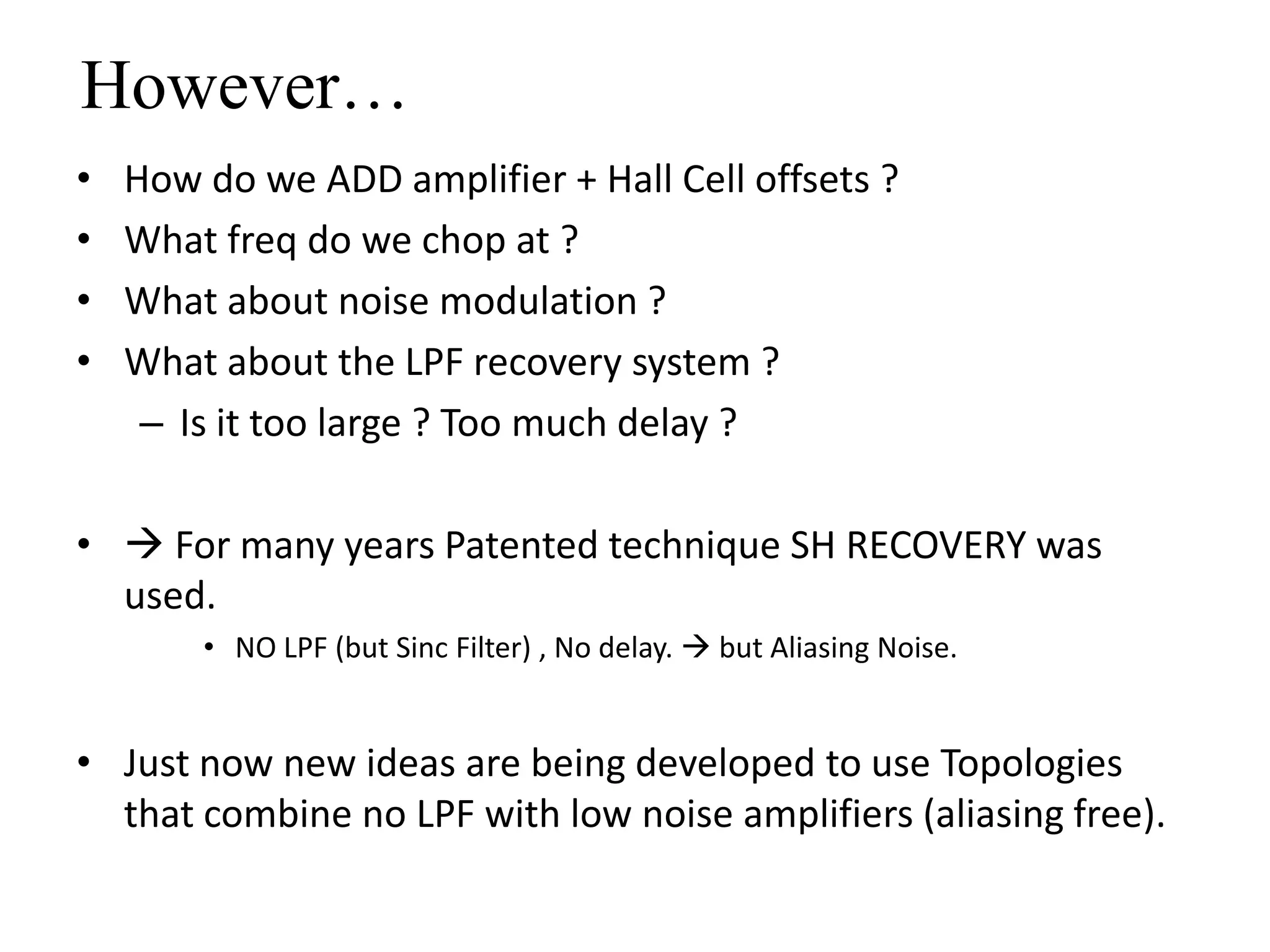 However…
•   How do we ADD amplifier + Hall Cell offsets ?
•   What freq do we chop at ?
•   What about noise modulation ?
•   What about the LPF recovery system ?
     – Is it too large ? Too much delay ?

•  For many years Patented technique SH RECOVERY was
  used.
        • NO LPF (but Sinc Filter) , No delay.  but Aliasing Noise.


• Just now new ideas are being developed to use Topologies
  that combine no LPF with low noise amplifiers (aliasing free).
 