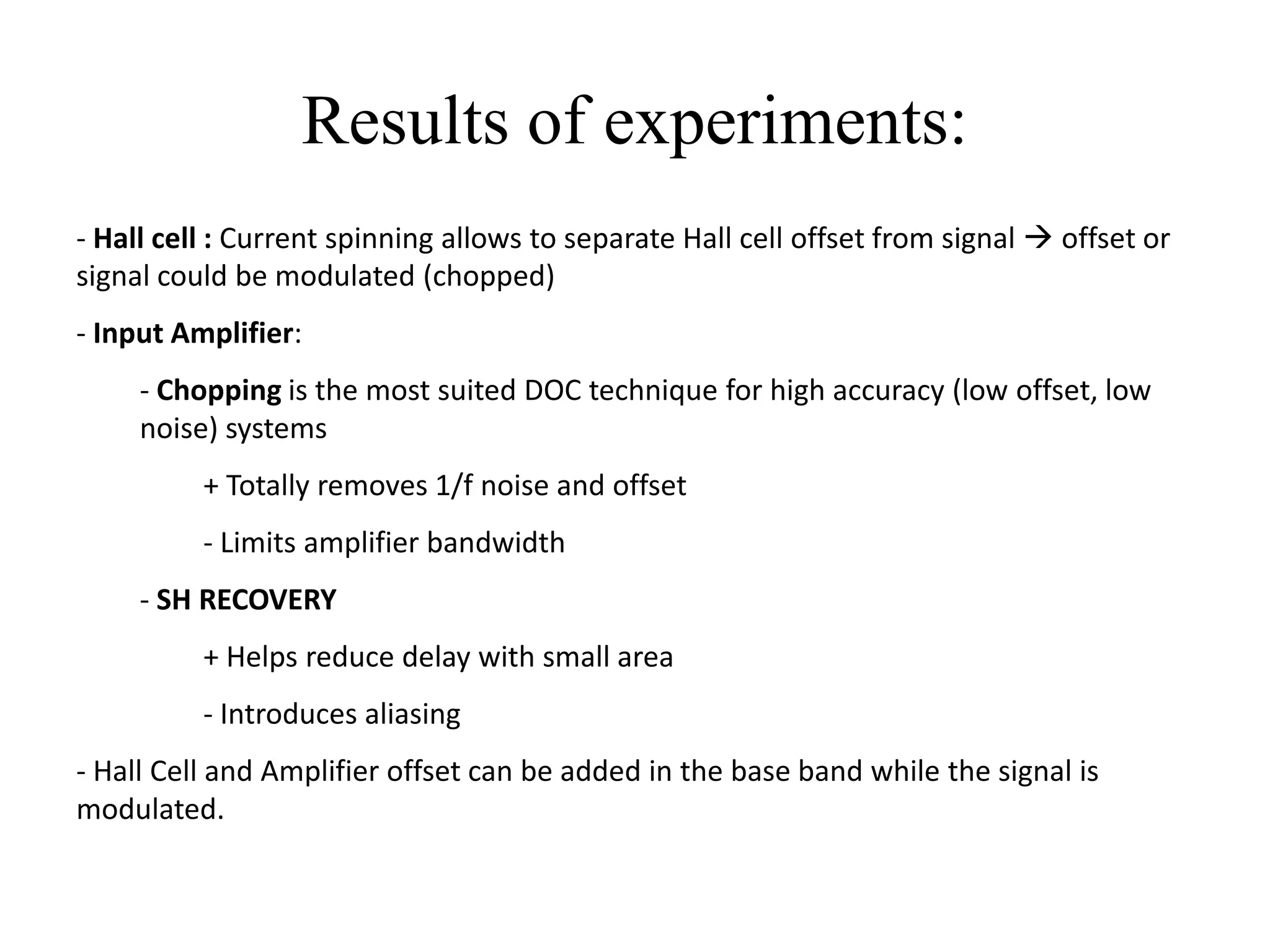 Results of experiments:
- Hall cell : Current spinning allows to separate Hall cell offset from signal  offset or
signal could be modulated (chopped)
- Input Amplifier:
     - Chopping is the most suited DOC technique for high accuracy (low offset, low
     noise) systems
          + Totally removes 1/f noise and offset
          - Limits amplifier bandwidth
     - SH RECOVERY
          + Helps reduce delay with small area
          - Introduces aliasing
- Hall Cell and Amplifier offset can be added in the base band while the signal is
modulated.
 